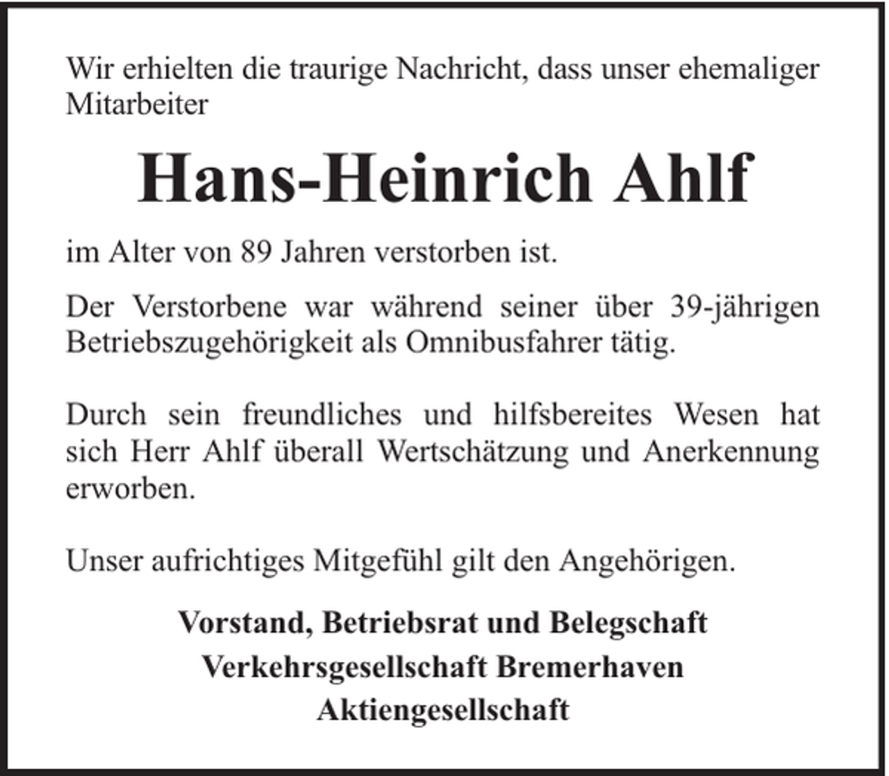 <p>Wir erhielten die traurige Nachricht, dass unser ehemaliger<br />Mitarbeiter</p><p>Hans-Heinrich Ahlf<br />im Alter von 89 Jahren verstorben ist.<br />Der Verstorbene war während seiner über 39-jährigen<br />Betriebszugehörigkeit als Omnibusfahrer tätig.<br />Durch sein freundliches und hilfsbereites Wesen hat<br />sich Herr Ahlf überall Wertschätzung und Anerkennung<br />erworben.<br />Unser aufrichtiges Mitgefühl gilt den Angehörigen.<br />Vorstand, Betriebsrat und Belegschaft<br />Verkehrsgesellschaft Bremerhaven<br />Aktiengesellschaft</p>