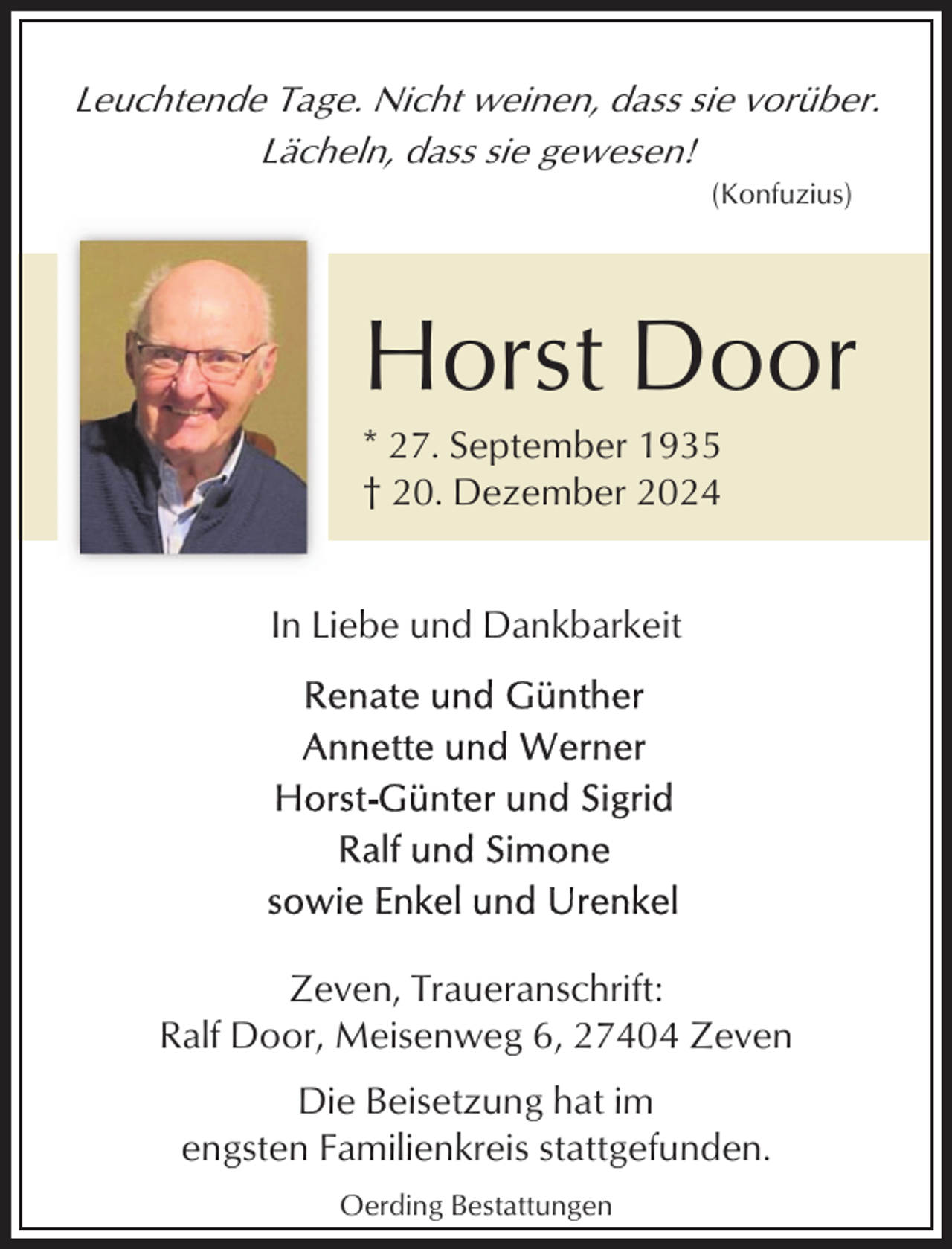 <p>Leuchtende Tage. Nicht weinen, dass sie vorüber.<br />Lächeln, dass sie gewesen!<br />(Konfuzius)</p><p>Horst Door<br />* 27. September 1935<br />† 20. Dezember 2024<br />In Liebe und Dankbarkeit</p><p>Zeven, Traueranschrift:<br />Ralf Door, Meisenweg 6, 27404 Zeven<br />Die Beisetzung hat im<br />engsten Familienkreis stattgefunden.<br />Oerding Bestattungen</p>