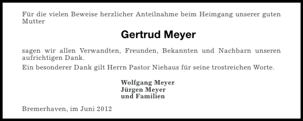 <p>Für die vielen Beweise herzlicher Anteilnahme beim Heimgang unserer guten<br />Mutter</p><p>Gertrud Meyer<br />sagen wir allen Verwandten, Freunden, Bekannten und Nachbarn unseren<br />aufrichtigen Dank.<br />Ein besonderer Dank gilt Herrn Pastor Niehaus für seine trostreichen Worte.<br />Wolfgang Meyer<br />Jürgen Meyer<br />und Familien<br />Bremerhaven, im Juni 2012</p>