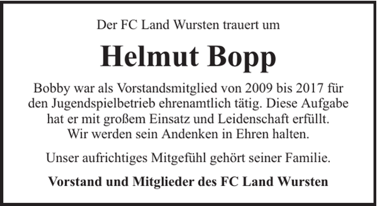 <p>Der FC Land Wursten trauert um</p><p>Helmut Bopp<br />Bobby war als Vorstandsmitglied von 2009 bis 2017 für<br />den Jugendspielbetrieb ehrenamtlich tätig. Diese Aufgabe<br />hat er mit großem Einsatz und Leidenschaft erfüllt.<br />Wir werden sein Andenken in Ehren halten.<br />Unser aufrichtiges Mitgefühl gehört seiner Familie.<br />Vorstand und Mitglieder des FC Land Wursten</p>