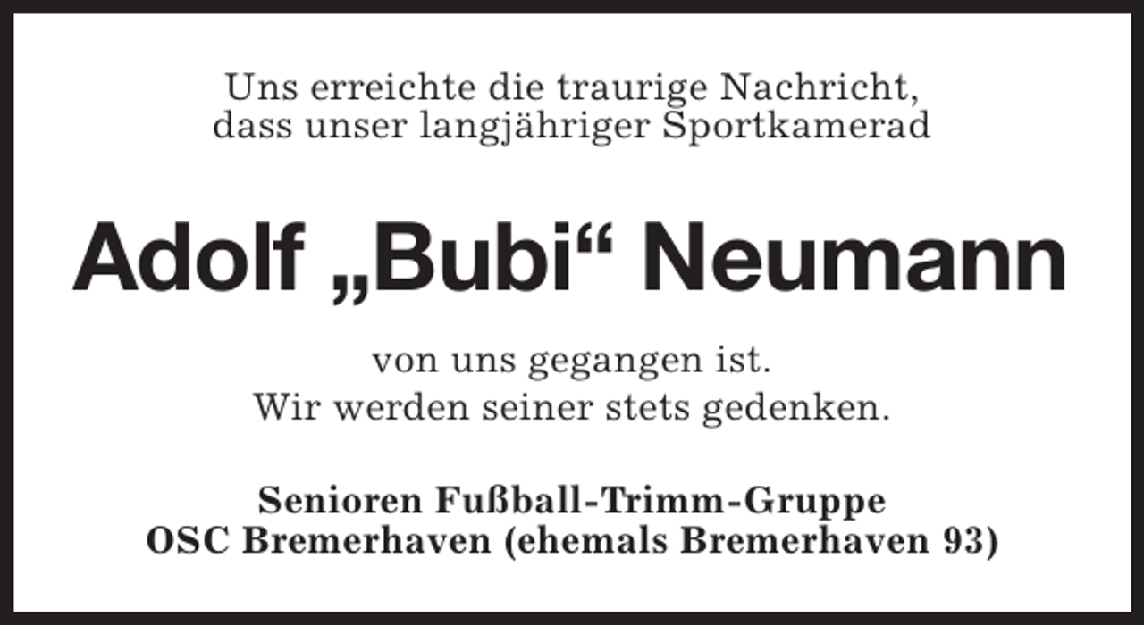 <p>Uns erreichte die traurige Nachricht,<br />dass unser langjähriger Sportkamerad</p><p>Adolf „Bubi“ Neumann<br />von uns gegangen ist.<br />Wir werden seiner stets gedenken.<br />Senioren Fußball-Trimm-Gruppe<br />OSC Bremerhaven (ehemals Bremerhaven 93)</p>