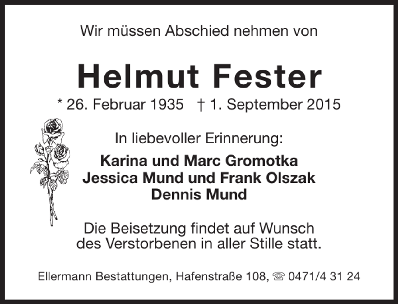 <p>Wir müssen Abschied nehmen von</p><p>Helmut Fester</p><p>* 26. Februar 1935 † 1. September 2015<br />In liebevoller Erinnerung:<br />Karina und Marc Gromotka<br />Jessica Mund und Frank Olszak<br />Dennis Mund<br />Die Beisetzung findet auf Wunsch<br />des Verstorbenen in aller Stille statt.<br />Ellermann Bestattungen, Hafenstraße 108, s 0471/4 31 24</p>