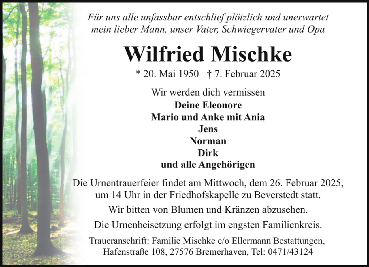 <p>Für uns alle unfassbar entschlief plötzlich und unerwartet<br />mein lieber Mann, unser Vater, Schwiegervater und Opa</p><p>Wilfried Mischke<br />* 20. Mai 1950 † 7. Februar 2025<br />Wir werden dich vermissen<br />Deine Eleonore<br />Mario und Anke mit Ania<br />Jens<br />Norman<br />Dirk<br />und alle Angehörigen<br />Die Urnentrauerfeier findet am Mittwoch, dem 26. Februar 2025,<br />um 14 Uhr in der Friedhofskapelle zu Beverstedt statt.<br />Wir bitten von Blumen und Kränzen abzusehen.<br />Die Urnenbeisetzung erfolgt im engsten Familienkreis.<br />Traueranschrift: Familie Mischke c/o Ellermann Bestattungen,<br />Hafenstraße 108, 27576 Bremerhaven, Tel: 0471/43124</p>