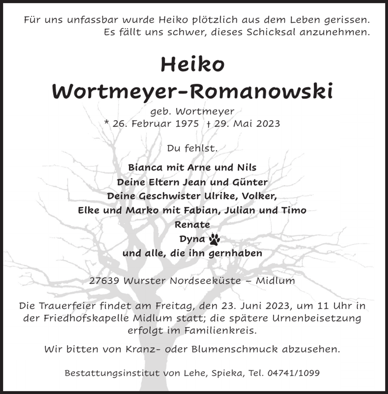 <p>Für uns unfassbar wurde Heiko plötzlich aus dem Leben gerissen.<br />Es fällt uns schwer, dieses Schicksal anzunehmen.</p><p>Heiko<br />Wortmeyer-Romanowski<br />geb. Wortmeyer<br />* 26. Februar 1975 † 29. Mai 2023<br />Du fehlst.<br />Bianca mit Arne und Nils<br />Deine Eltern Jean und Günter<br />Deine Geschwister Ulrike, Volker,<br />Elke und Marko mit Fabian, Julian und Timo<br />Renate<br />Dyna<br />und alle, die ihn gernhaben<br />27639 Wurster Nordseeküste – Midlum<br />Die Trauerfeier findet am Freitag, den 23. Juni 2023, um 11 Uhr in<br />der Friedhofskapelle Midlum statt; die spätere Urnenbeisetzung<br />erfolgt im Familienkreis.<br />Wir bitten von Kranz- oder Blumenschmuck abzusehen.<br />Bestattungsinstitut von Lehe, Spieka, Tel. 04741/1099</p>