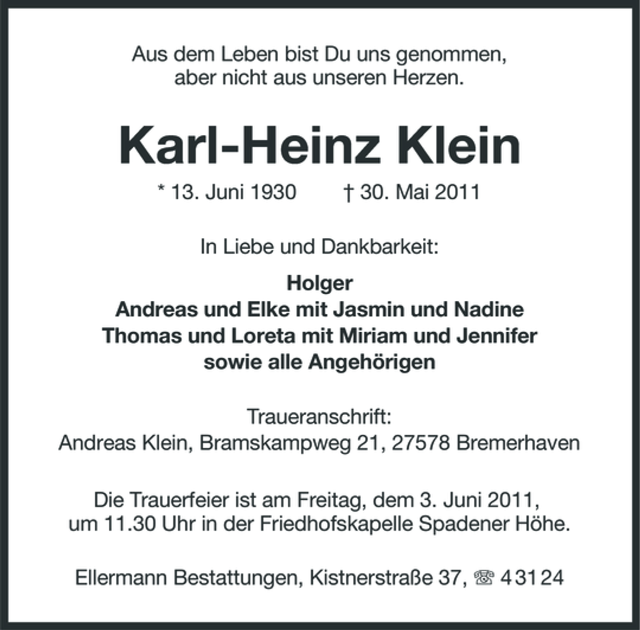 <p>Aus dem Leben bist Du uns genommen, aber nicht aus unseren Herzen.</p><p>Karl-Heinz Klein<br />* 13. Juni 1930 † 30. Mai 2011 In Liebe und Dankbarkeit: Holger Andreas und Elke mit Jasmin und Nadine Thomas und Loreta mit Miriam und Jennifer sowie alle Angehörigen Traueranschrift: Andreas Klein, Bramskampweg 21, 27578 Bremerhaven Die Trauerfeier ist am Freitag, dem 3. Juni 2011, um 11.30 Uhr in der Friedhofskapelle Spadener Höhe. Ellermann Bestattungen, Kistnerstraße 37, 4 31 24</p>