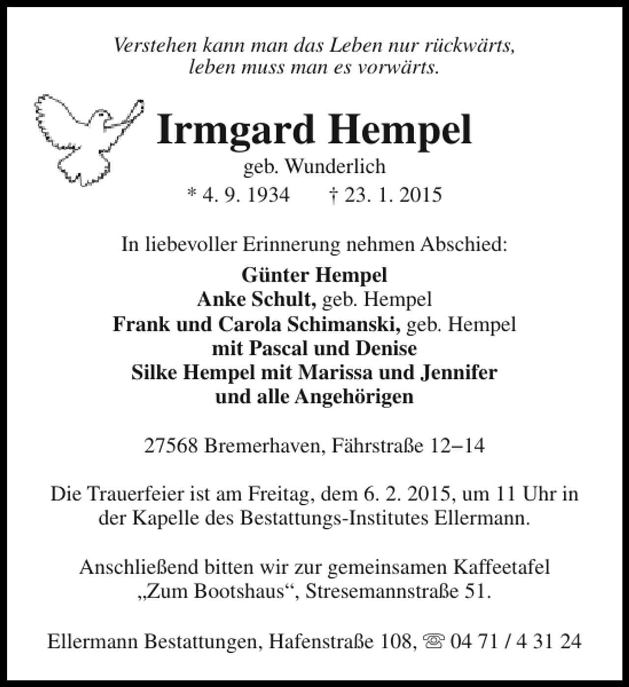 <p>Verstehen kann man das Leben nur rückwärts,<br />leben muss man es vorwärts.</p><p>Irmgard Hempel<br />geb. Wunderlich<br />* 4. 9. 1934<br />† 23. 1. 2015</p><p>In liebevoller Erinnerung nehmen Abschied:<br />Günter Hempel<br />Anke Schult, geb. Hempel<br />Frank und Carola Schimanski, geb. Hempel<br />mit Pascal und Denise<br />Silke Hempel mit Marissa und Jennifer<br />und alle Angehörigen<br />27568 Bremerhaven, Fährstraße 12−14<br />Die Trauerfeier ist am Freitag, dem 6. 2. 2015, um 11 Uhr in<br />der Kapelle des Bestattungs-Institutes Ellermann.<br />Anschließend bitten wir zur gemeinsamen Kaffeetafel<br />„Zum Bootshaus“, Stresemannstraße 51.<br />Ellermann Bestattungen, Hafenstraße 108, s 04 71 / 4 31 24</p>
