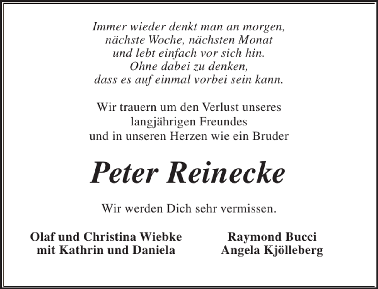 <p>Immer wieder denkt man an morgen,<br />nächste Woche, nächsten Monat<br />und lebt einfach vor sich hin.<br />Ohne dabei zu denken,<br />dass es auf einmal vorbei sein kann.<br />Wir trauern um den Verlust unseres<br />langjährigen Freundes<br />und in unseren Herzen wie ein Bruder</p><p>Peter Reinecke<br />Wir werden Dich sehr vermissen.<br />Olaf und Christina Wiebke<br />mit Kathrin und Daniela</p><p>Raymond Bucci<br />Angela Kjölleberg</p>