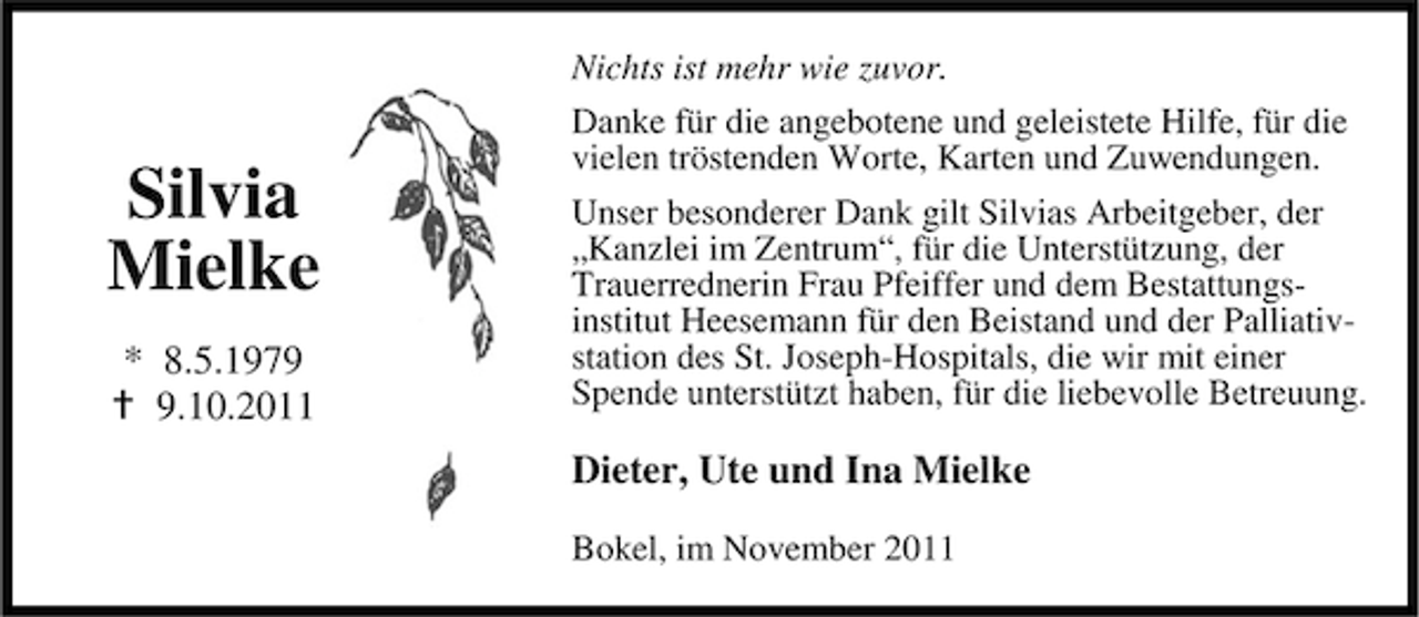 <p>Nichts ist mehr wie zuvor.</p><p>Silvia<br />Mielke<br />* 8.5.197.10.2011</p><p>Danke für die angebotene und geleistete Hilfe, für die<br />vielen tröstenden Worte, Karten und Zuwendungen.<br />Unser besonderer Dank gilt Silvias Arbeitgeber, der<br />„Kanzlei im Zentrum“, für die Unterstützung, der<br />Trauerrednerin Frau Pfeiffer und dem Bestattungsinstitut Heesemann für den Beistand und der Palliativstation des St. Joseph-Hospitals, die wir mit einer<br />Spende unterstützt haben, für die liebevolle Betreuung.</p><p>Dieter, Ute und Ina Mielke<br />Bokel, im November 2011</p>