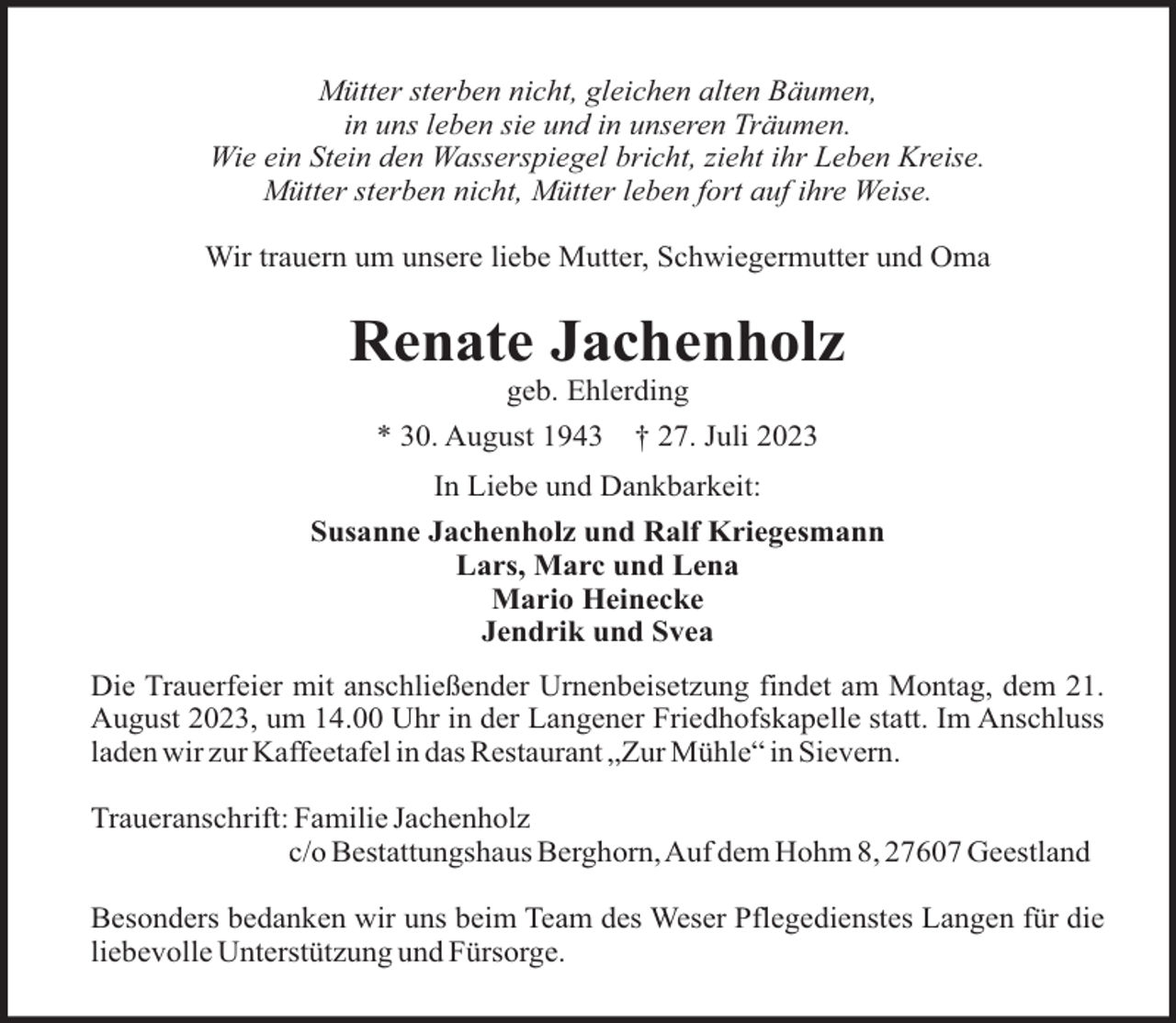 <p>Mütter sterben nicht, gleichen alten Bäumen,<br />in uns leben sie und in unseren Träumen.<br />Wie ein Stein den Wasserspiegel bricht, zieht ihr Leben Kreise.<br />Mütter sterben nicht, Mütter leben fort auf ihre Weise.<br />Wir trauern um unsere liebe Mutter, Schwiegermutter und Oma</p><p>Renate Jachenholz<br />geb. Ehlerding<br />* 30. August 1943</p><p>† 27. Juli 2023</p><p>In Liebe und Dankbarkeit:<br />Susanne Jachenholz und Ralf Kriegesmann<br />Lars, Marc und Lena<br />Mario Heinecke<br />Jendrik und Svea<br />Die Trauerfeier mit anschließender Urnenbeisetzung findet am Montag, dem 21.<br />August 2023, um 14.00 Uhr in der Langener Friedhofskapelle statt. Im Anschluss<br />laden wir zur Kaffeetafel in das Restaurant „Zur Mühle“ in Sievern.<br />Traueranschrift: Familie Jachenholz<br />c/o Bestattungshaus Berghorn,Auf dem Hohm 8, 27607 Geestland<br />Besonders bedanken wir uns beim Team des Weser Pflegedienstes Langen für die<br />liebevolle Unterstützung und Fürsorge.</p>