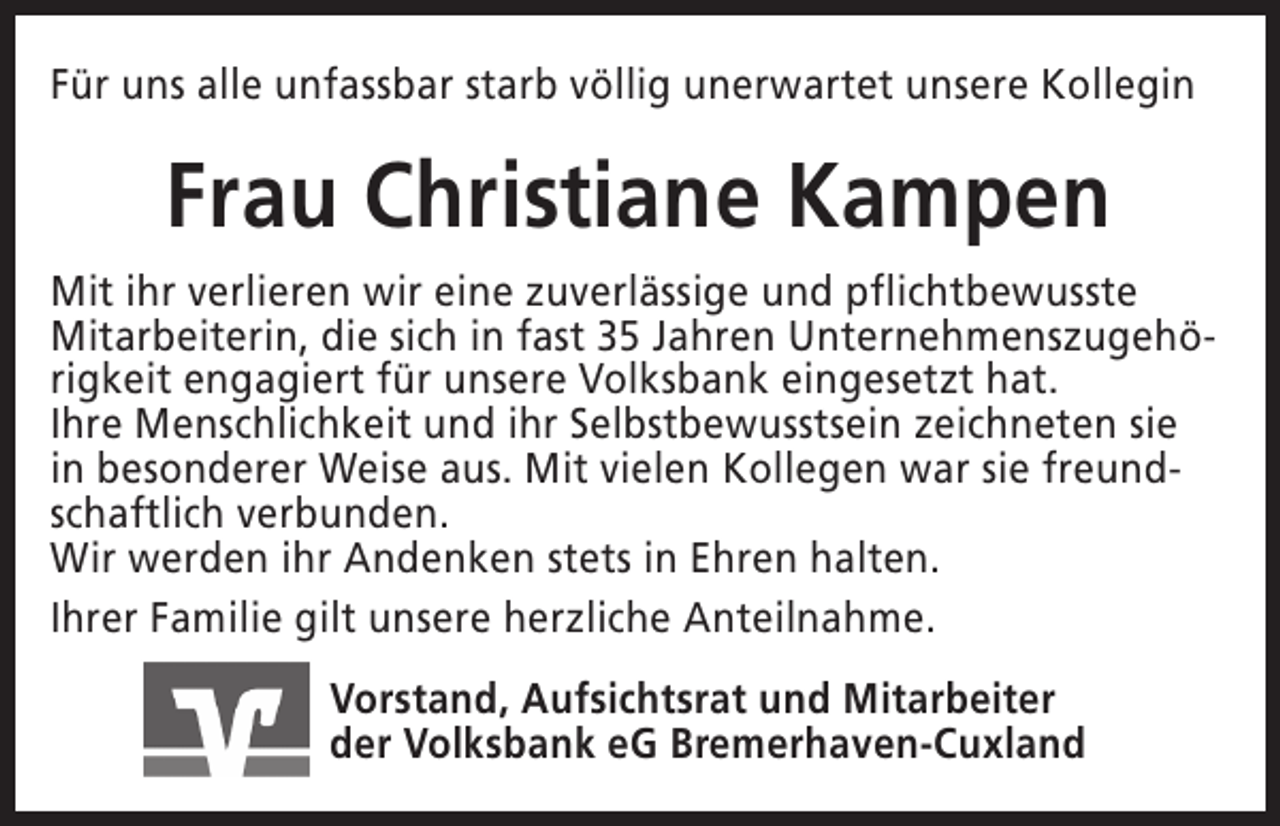 <p>Für uns alle unfassbar starb völlig unerwartet unsere Kollegin</p><p>Frau Christiane Kampen<br />Mit ihr verlieren wir eine zuverlässige und pflichtbewusste<br />Mitarbeiterin, die sich in fast 35 Jahren Unternehmenszugehörigkeit engagiert für unsere Volksbank eingesetzt hat.<br />Ihre Menschlichkeit und ihr Selbstbewusstsein zeichneten sie<br />in besonderer Weise aus. Mit vielen Kollegen war sie freundschaftlich verbunden.<br />Wir werden ihr Andenken stets in Ehren halten.<br />Ihrer Familie gilt unsere herzliche Anteilnahme.<br />Vorstand, Aufsichtsrat und Mitarbeiter<br />der Volksbank eG Bremerhaven-Cuxland</p>