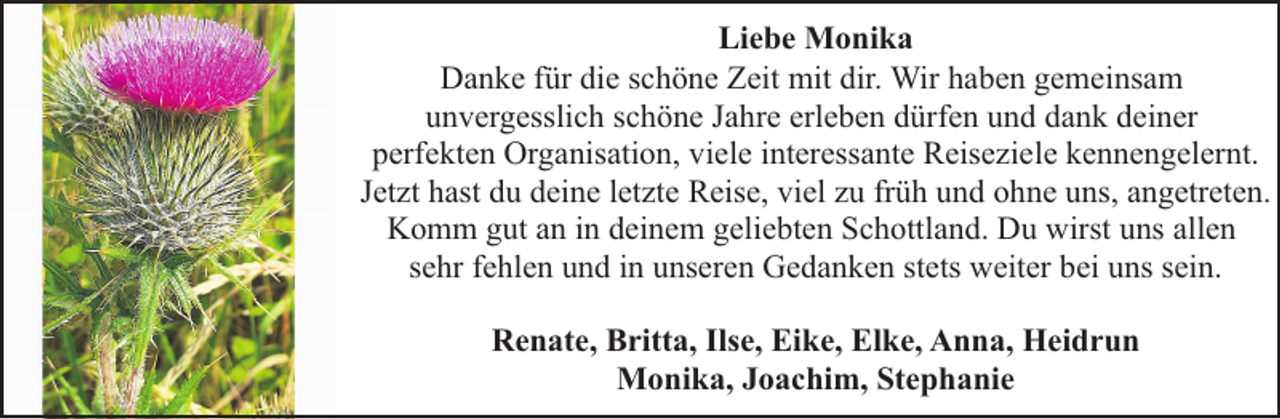 <p>Liebe Monika<br />Danke für die schöne Zeit mit dir. Wir haben gemeinsam<br />unvergesslich schöne Jahre erleben dürfen und dank deiner<br />perfekten Organisation, viele interessante Reiseziele kennengelernt.<br />Jetzt hast du deine letzte Reise, viel zu früh und ohne uns, angetreten.<br />Komm gut an in deinem geliebten Schottland. Du wirst uns allen<br />sehr fehlen und in unseren Gedanken stets weiter bei uns sein.<br />Renate, Britta, Ilse, Eike, Elke, Anna, Heidrun<br />Monika, Joachim, Stephanie</p>