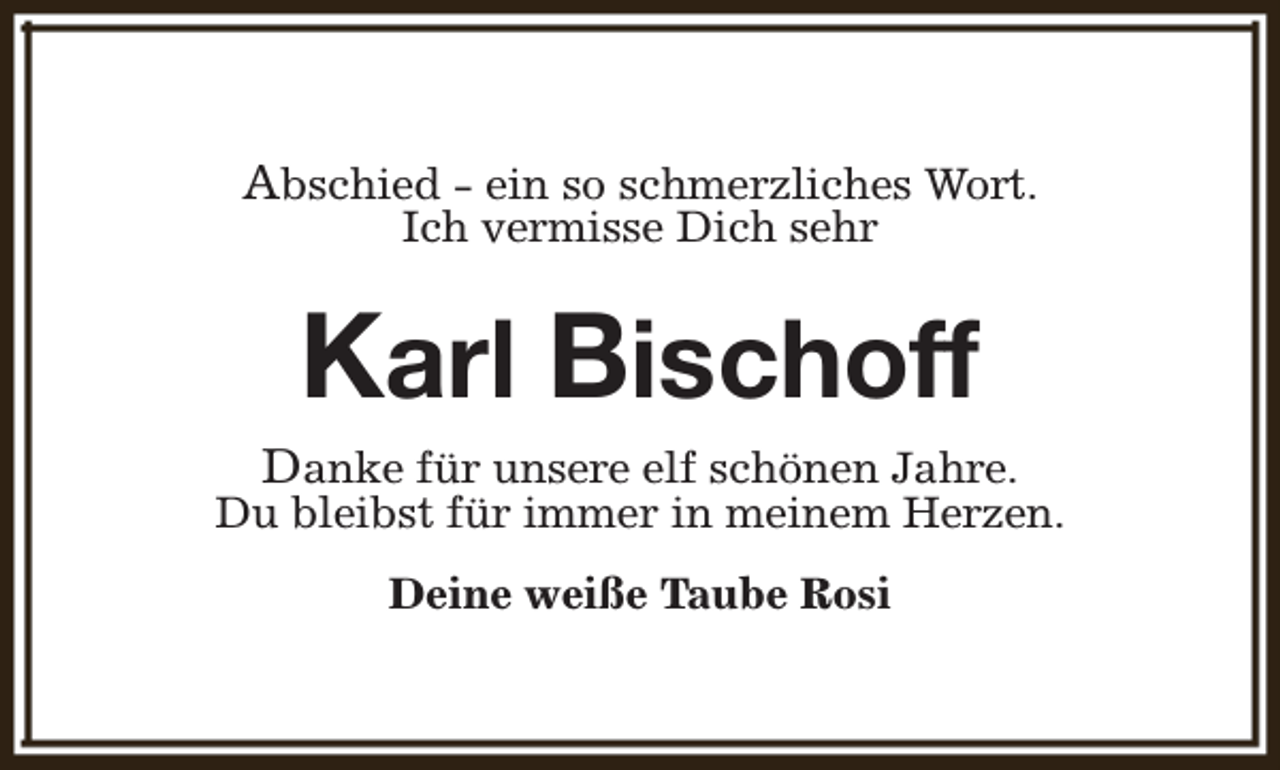 <p>Abschied - ein so schmerzliches Wort.<br />Ich vermisse Dich sehr</p><p>Karl Bischoff</p><p>Danke für unsere elf schönen Jahre.<br />Du bleibst für immer in meinem Herzen.<br />Deine weiße Taube Rosi</p>