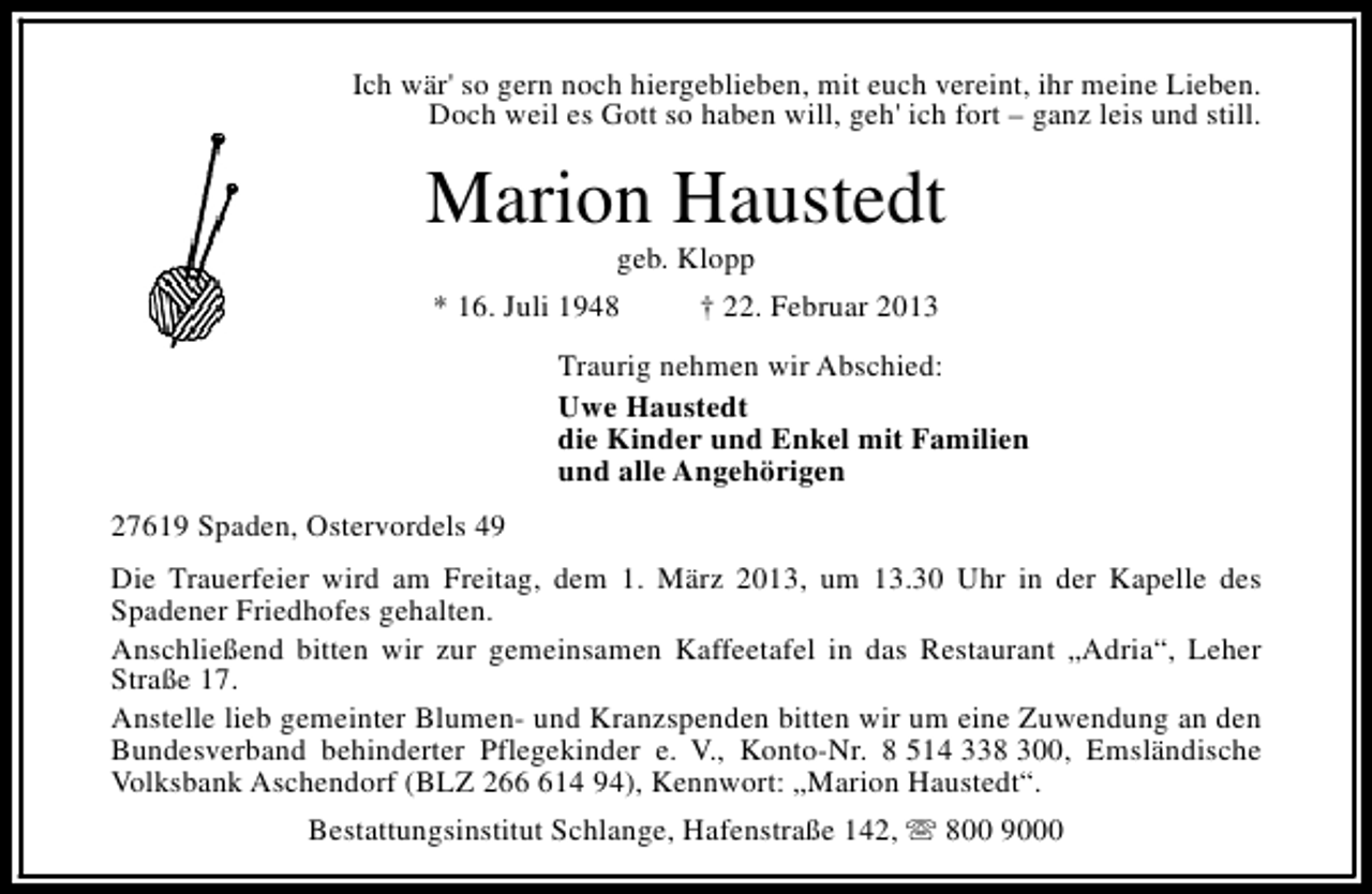 <p>Ich wär' so gern noch hiergeblieben, mit euch vereint, ihr meine Lieben.<br />Doch weil es Gott so haben will, geh' ich fort – ganz leis und still.</p><p>Marion Haustedt<br />geb. Klopp</p><p>* 16. Juli 1948</p><p>† 22. Februar 2013</p><p>Traurig nehmen wir Abschied:<br />Uwe Haustedt<br />die Kinder und Enkel mit Familien<br />und alle Angehörigen<br />27619 Spaden, Ostervordels 49<br />Die Trauerfeier wird am Freitag, dem 1. März 2013, um 13.30 Uhr in der Kapelle des<br />Spadener Friedhofes gehalten.<br />Anschließend bitten wir zur gemeinsamen Kaffeetafel in das Restaurant „Adria“, Leher<br />Straße 17.<br />Anstelle lieb gemeinter Blumen- und Kranzspenden bitten wir um eine Zuwendung an den<br />Bundesverband behinderter Pflegekinder e. V., Konto-Nr. 8 514 338 300, Emsländische<br />Volksbank Aschendorf (BLZ 2614 94), Kennwort: „Marion Haustedt“.<br />Bestattungsinstitut Schlange, Hafenstraße 142, s 800 9000</p>