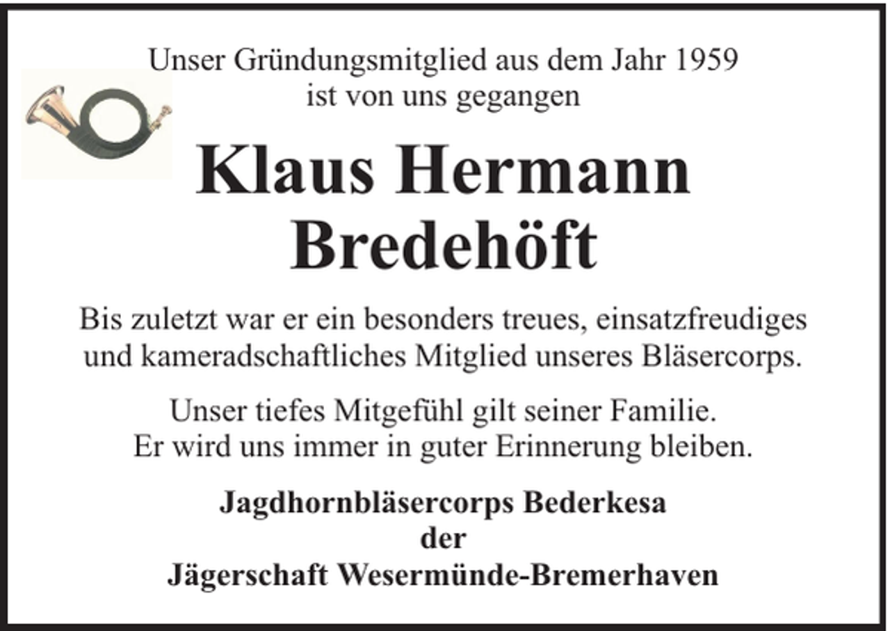 <p>Unser Gründungsmitglied aus dem Jahr 1959<br />ist von uns gegangen</p>
<p>Klaus Hermann<br />Bredehöft<br />Bis zuletzt war er ein besonders treues, einsatzfreudiges<br />und kameradschaftliches Mitglied unseres Bläsercorps.<br />Unser tiefes Mitgefühl gilt seiner Familie.<br />Er wird uns immer in guter Erinnerung bleiben.<br />Jagdhornbläsercorps Bederkesa<br />der<br />Jägerschaft Wesermünde-Bremerhaven</p>