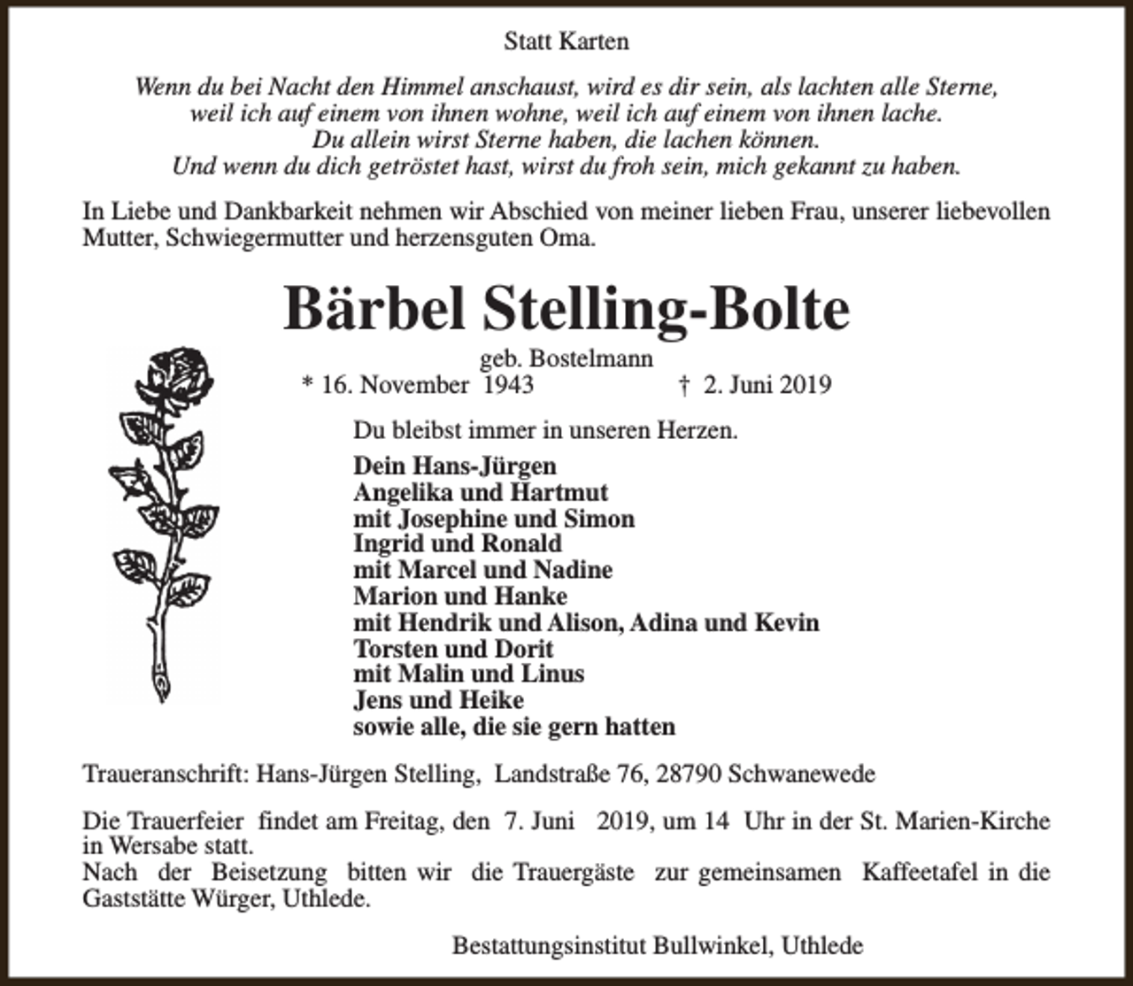 <p>Statt Karten<br />Wenn du bei Nacht den Himmel anschaust, wird es dir sein, als lachten alle Sterne,<br />weil ich auf einem von ihnen wohne, weil ich auf einem von ihnen lache.<br />Du allein wirst Sterne haben, die lachen können.<br />Und wenn du dich getröstet hast, wirst du froh sein, mich gekannt zu haben.<br />In Liebe und Dankbarkeit nehmen wir Abschied von meiner lieben Frau, unserer liebevollen<br />Mutter, Schwiegermutter und herzensguten Oma.</p><p>Bärbel Stelling-Bolte<br />geb. Bostelmann<br />* 16. November 1943<br />† 2. Juni 2019<br />Du bleibst immer in unseren Herzen.<br />Dein Hans-Jürgen<br />Angelika und Hartmut<br />mit Josephine und Simon<br />Ingrid und Ronald<br />mit Marcel und Nadine<br />Marion und Hanke<br />mit Hendrik und Alison, Adina und Kevin<br />Torsten und Dorit<br />mit Malin und Linus<br />Jens und Heike<br />sowie alle, die sie gern hatten<br />Traueranschrift: Hans-Jürgen Stelling, Landstraße 76, 28790 Schwanewede<br />Die Trauerfeier findet am Freitag, den 7. Juni 2019, um 14 Uhr in der St. Marien-Kirche<br />in Wersabe statt.<br />Nach der Beisetzung bitten wir die Trauergäste zur gemeinsamen Kaffeetafel in die<br />Gaststätte Würger, Uthlede.<br />Bestattungsinstitut Bullwinkel, Uthlede</p>