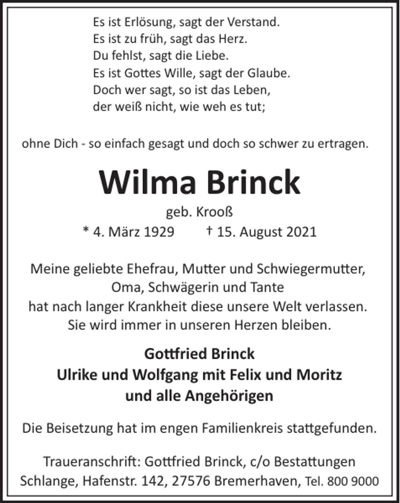 <p>Es ist Erlösung, sagt der Verstand.<br />Es ist zu früh, sagt das Herz.<br />Du fehlst, sagt die Liebe.<br />Es ist Go�es Wille, sagt der Glaube.<br />Doch wer sagt, so ist das Leben,<br />der weiß nicht, wie weh es tut;<br />ohne Dich ­ so einfach gesagt und doch so schwer zu ertragen.</p><p>Wilma Brinck</p><p>geb. Krooß<br />* 4. März 1929<br />† 15. August 2021<br />Meine geliebte Ehefrau, Mu�er und Schwiegermu�er,<br />Oma, Schwägerin und Tante<br />hat nach langer Krankheit diese unsere Welt verlassen.<br />Sie wird immer in unseren Herzen bleiben.</p><p>Go�ried Brinck<br />Ulrike und Wolfgang mit Felix und Moritz<br />und alle Angehörigen<br />Die Beisetzung hat im engen Familienkreis sta�gefunden.<br />Traueranschri�: Go�ried Brinck, c/o Besta�ungen<br />Schlange, Hafenstr. 142, 27576 Bremerhaven, Tel. 800 9000</p>
