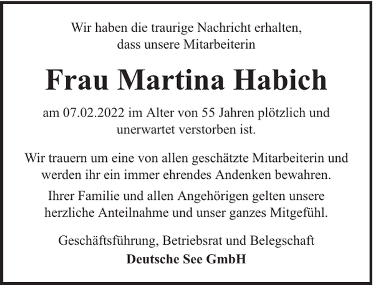 <p>Wir haben die traurige Nachricht erhalten,<br />dass unsere Mitarbeiterin</p><p>Frau Martina Habich<br />am 07.02.2022 im Alter von 55 Jahren plötzlich und<br />unerwartet verstorben ist.<br />Wir trauern um eine von allen geschätzte Mitarbeiterin und<br />werden ihr ein immer ehrendes Andenken bewahren.<br />Ihrer Familie und allen Angehörigen gelten unsere<br />herzliche Anteilnahme und unser ganzes Mitgefühl.<br />Geschäftsführung, Betriebsrat und Belegschaft<br />Deutsche See GmbH</p>