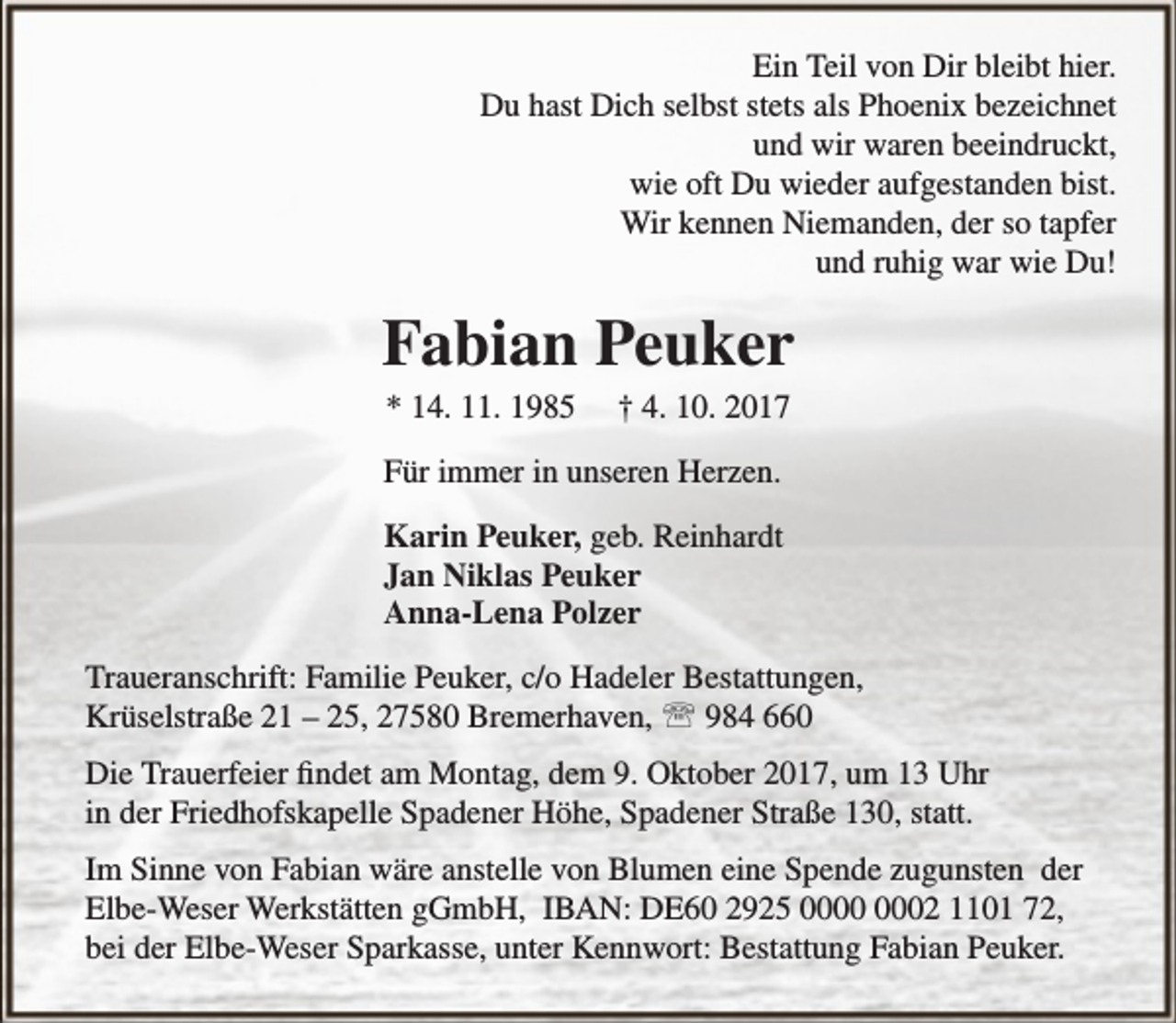 <p>Ein Teil von Dir bleibt hier.<br />Du hast Dich selbst stets als Phoenix bezeichnet<br />und wir waren beeindruckt,<br />wie oft Du wieder aufgestanden bist.<br />Wir kennen Niemanden, der so tapfer<br />und ruhig war wie Du!</p><p>Fabian Peuker<br />* 14. 11. 1985</p><p>† 4. 10. 2017</p><p>Für immer in unseren Herzen.<br />Karin Peuker, geb. Reinhardt<br />Jan Niklas Peuker<br />Anna-Lena Polzer<br />Traueranschrift: Familie Peuker, c/o Hadeler Bestattungen,<br />Krüselstraße 21 – 25, 27580 Bremerhaven,  984 660<br />Die Trauerfeier findet am Montag, dem 9. Oktober 2017, um 13 Uhr<br />in der Friedhofskapelle Spadener Höhe, Spadener Straße 130, statt.<br />Im Sinne von Fabian wäre anstelle von Blumen eine Spende zugunsten der<br />Elbe-Weser Werkstätten gGmbH, IBAN: DE60 2925 02 1101 72,<br />bei der Elbe-Weser Sparkasse, unter Kennwort: Bestattung Fabian Peuker.</p>