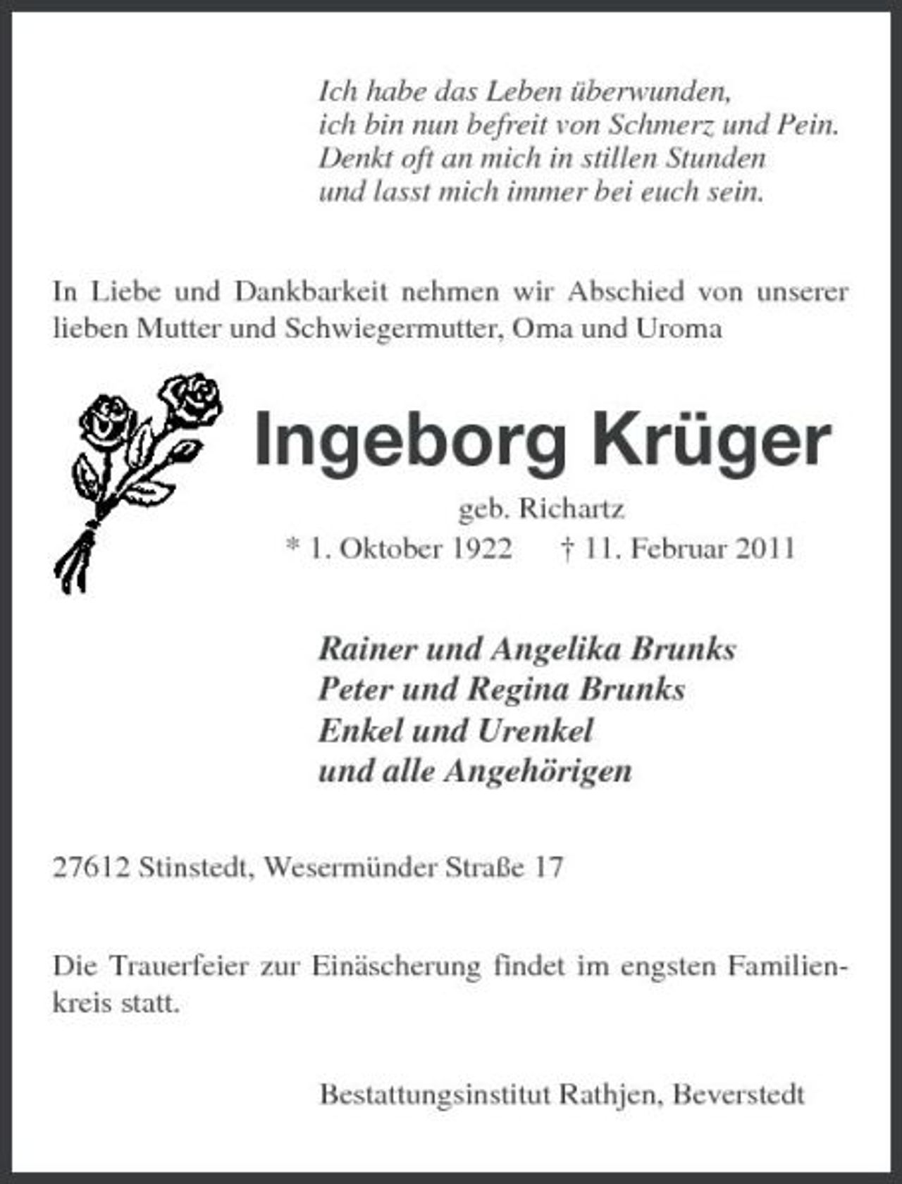 <p>Ich habe das Leben überwunden, ich bin nun befreit von Schmerz und Pein. Denkt oft an mich in stillen Stunden und lasst mich immer bei euch sein. In Liebe und Dankbarkeit nehmen wir Abschied von unserer lieben Mutter und Schwiegermutter, Oma und Uroma</p><p>Ingeborg Krüger<br />geb. Richartz * 1. Oktober 1922 † 11. Februar 2011</p><p>Rainer und Angelika Brunks Peter und Regina Brunks Enkel und Urenkel und alle Angehörigen<br />27612 Stinstedt, Wesermünder Straße 17 Die Trauerfeier zur Einäscherung findet im engsten Familienkreis statt. Bestattungsinstitut Rathjen, Beverstedt</p>
