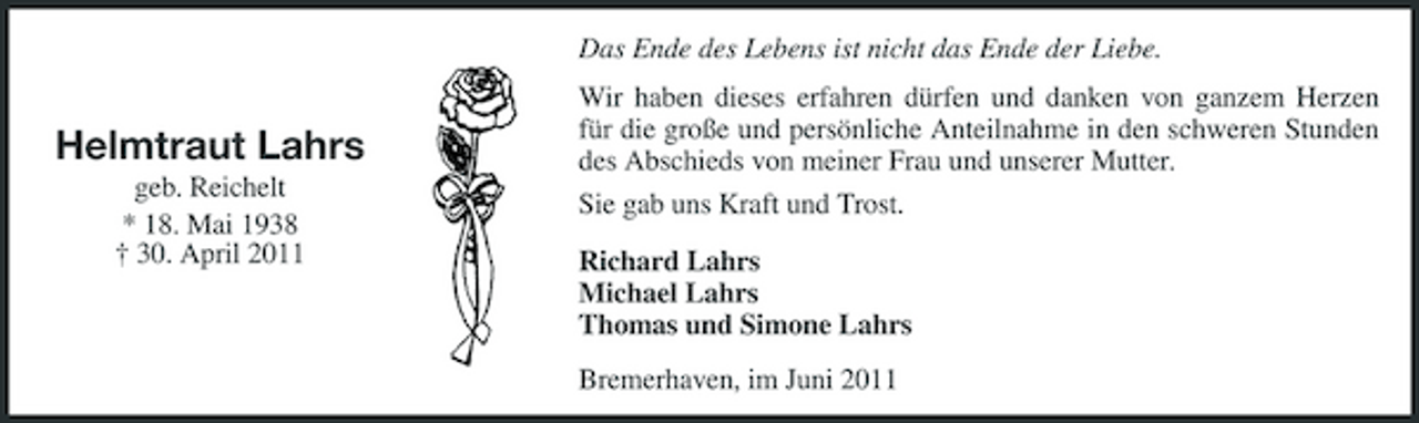 <p>Das Ende des Lebens ist nicht das Ende der Liebe.</p><p>Helmtraut Lahrs<br />geb. Reichelt * 18. Mai 1938 † 30. April 2011</p><p>Wir haben dieses erfahren dürfen und danken von ganzem Herzen für die große und persönliche Anteilnahme in den schweren Stunden des Abschieds von meiner Frau und unserer Mutter. Sie gab uns Kraft und Trost. Richard Lahrs Michael Lahrs Thomas und Simone Lahrs Bremerhaven, im Juni 2011</p>