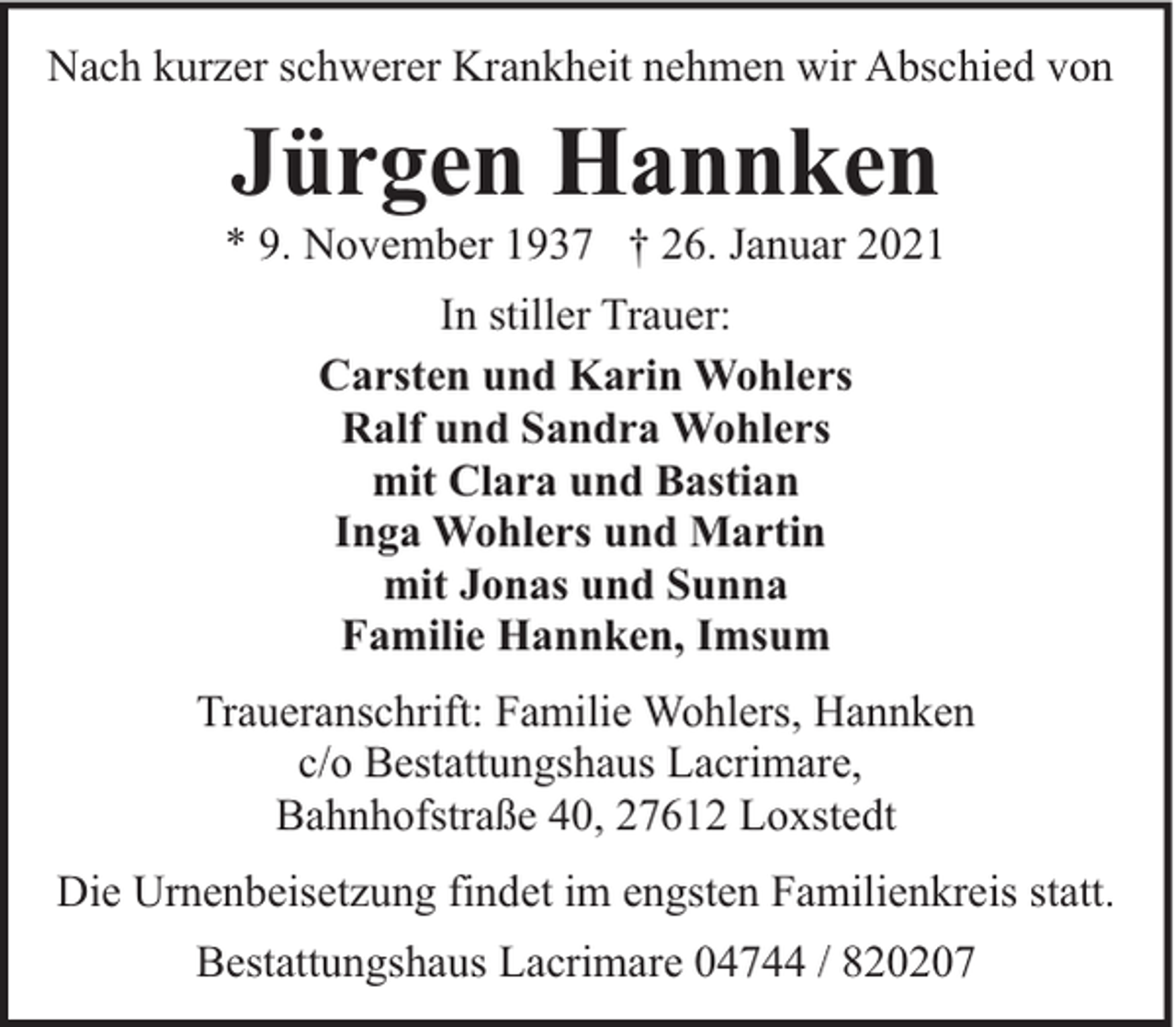 <p>Nach kurzer schwerer Krankheit nehmen wir Abschied von</p><p>Jürgen Hannken</p><p>* 9. November 1937 † 26. Januar 2021<br />In stiller Trauer:<br />Carsten und Karin Wohlers<br />Ralf und Sandra Wohlers<br />mit Clara und Bastian<br />Inga Wohlers und Martin<br />mit Jonas und Sunna<br />Familie Hannken, Imsum<br />Traueranschrift: Familie Wohlers, Hannken<br />c/o Bestattungshaus Lacrimare,<br />Bahnhofstraße 40, 27612 Loxstedt<br />Die Urnenbeisetzung findet im engsten Familienkreis statt.<br />Bestattungshaus Lacrimare 04744 / 820207</p>