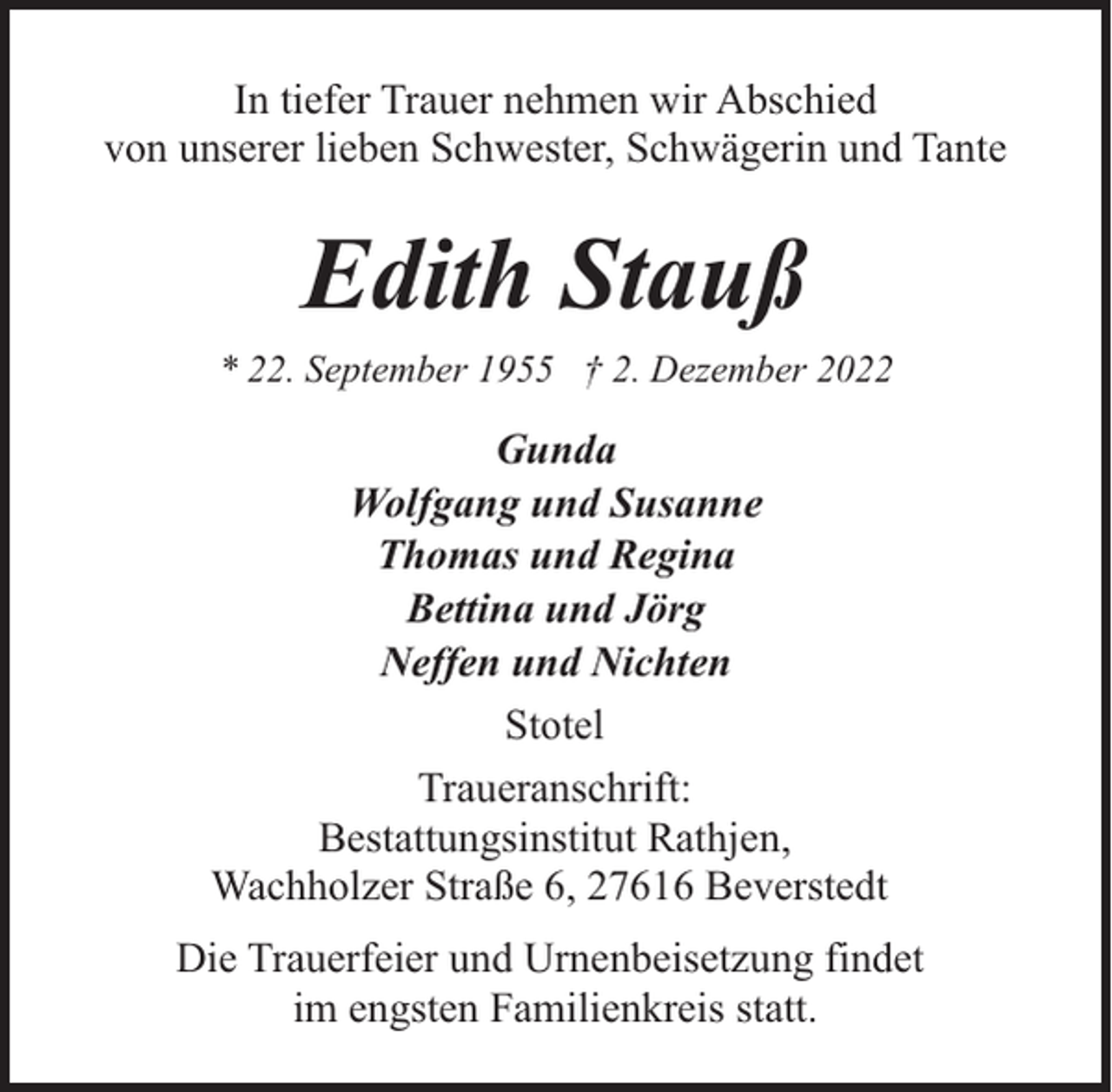 <p>In tiefer Trauer nehmen wir Abschied<br />von unserer lieben Schwester, Schwägerin und Tante</p><p>Edith Stauß<br />* 22. September 1955 † 2. Dezember 2022</p><p>Gunda<br />Wolfgang und Susanne<br />Thomas und Regina<br />Bettina und Jörg<br />Neffen und Nichten<br />Stotel<br />Traueranschrift:<br />Bestattungsinstitut Rathjen,<br />Wachholzer Straße 6, 27616 Beverstedt<br />Die Trauerfeier und Urnenbeisetzung findet<br />im engsten Familienkreis statt.</p>