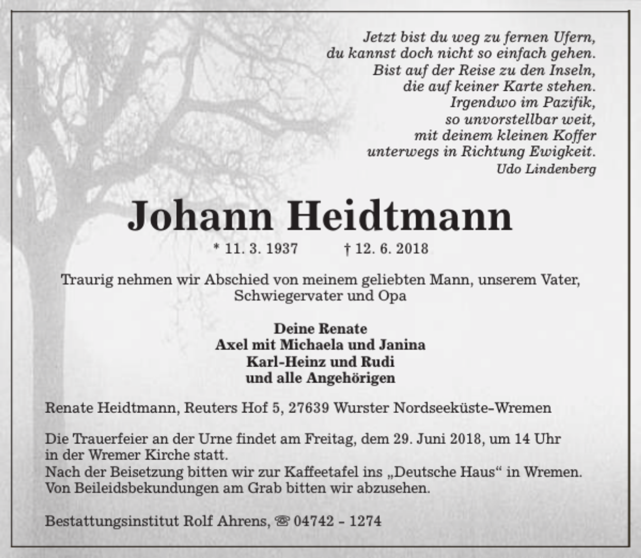 <p>Jetzt bist du weg zu fernen Ufern,<br />du kannst doch nicht so einfach gehen.<br />Bist auf der Reise zu den Inseln,<br />die auf keiner Karte stehen.<br />Irgendwo im Pazifik,<br />so unvorstellbar weit,<br />mit deinem kleinen Koffer<br />unterwegs in Richtung Ewigkeit.<br />Udo Lindenberg</p><p>Johann Heidtmann<br />* 11. 3. 1937</p><p>† 12. 6. 2018</p><p>Traurig nehmen wir Abschied von meinem geliebten Mann, unserem Vater,<br />Schwiegervater und Opa<br />Deine Renate<br />Axel mit Michaela und Janina<br />Karl-Heinz und Rudi<br />und alle Angehörigen<br />Renate Heidtmann, Reuters Hof 5, 27639 Wurster Nordseeküste-Wremen<br />Die Trauerfeier an der Urne findet am Freitag, dem 29. Juni 2018, um 14 Uhr<br />in der Wremer Kirche statt.<br />Nach der Beisetzung bitten wir zur Kaffeetafel ins „Deutsche Haus“ in Wremen.<br />Von Beileidsbekundungen am Grab bitten wir abzusehen.<br />Bestattungsinstitut Rolf Ahrens, s 04742 - 1274</p>