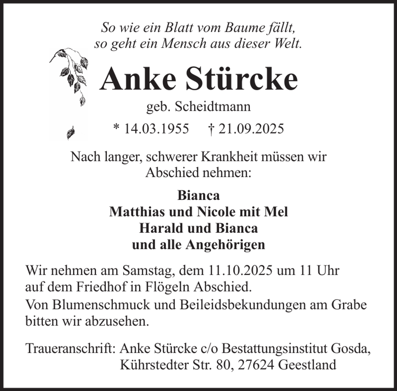 <p>So wie ein Blatt vom Baume fällt,<br />so geht ein Mensch aus dieser Welt.</p><p>Anke Stürcke<br />geb. Scheidtmann<br />* 14.03.1955</p><p>† 21.09.2025</p><p>Nach langer, schwerer Krankheit müssen wir<br />Abschied nehmen:<br />Bianca<br />Matthias und Nicole mit Mel<br />Harald und Bianca<br />und alle Angehörigen<br />Wir nehmen am Samstag, dem 11.10.2025 um 11 Uhr<br />auf dem Friedhof in Flögeln Abschied.<br />Von Blumenschmuck und Beileidsbekundungen am Grabe<br />bitten wir abzusehen.<br />Traueranschrift: Anke Stürcke c/o Bestattungsinstitut Gosda,<br />Kührstedter Str. 80, 27624 Geestland</p>
