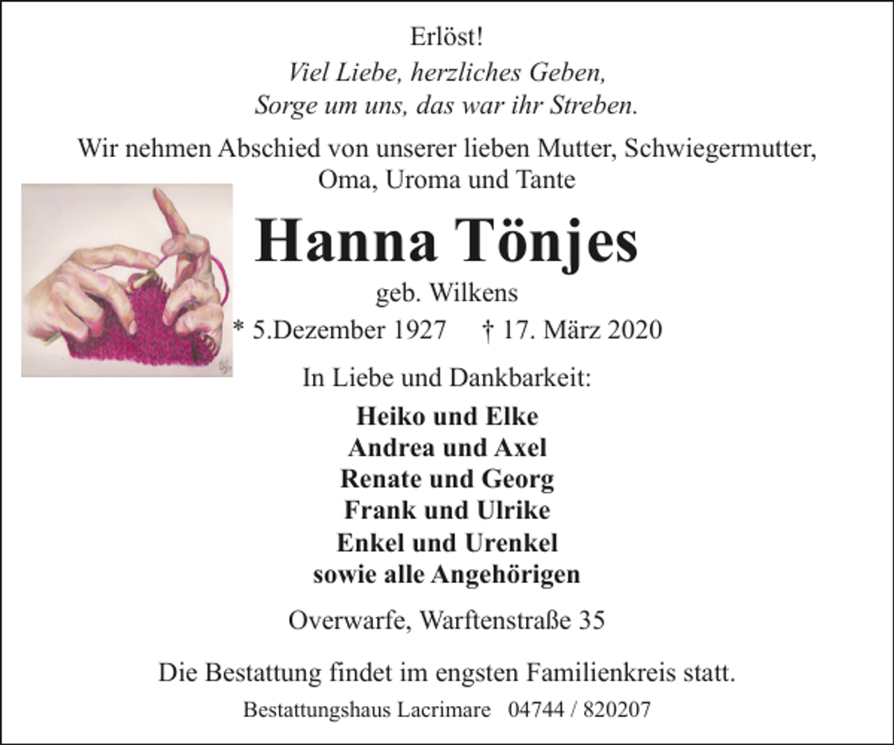 <p>Erlöst!<br />Viel Liebe, herzliches Geben,<br />Sorge um uns, das war ihr Streben.<br />Wir nehmen Abschied von unserer lieben Mutter, Schwiegermutter,<br />Oma, Uroma und Tante</p><p>Hanna Tönjes</p><p>geb. Wilkens<br />* 5.Dezember 1927 † 17. März 2020<br />In Liebe und Dankbarkeit:<br />Heiko und Elke<br />Andrea und Axel<br />Renate und Georg<br />Frank und Ulrike<br />Enkel und Urenkel<br />sowie alle Angehörigen<br />Overwarfe, Warftenstraße 35<br />Die Bestattung findet im engsten Familienkreis statt.<br />Bestattungshaus Lacrimare 04744 / 820207</p>