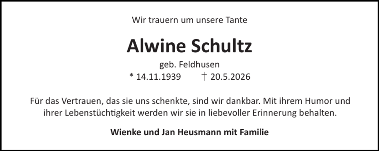 <p>Wir trauern um unsere Tante</p><p>Alwine Schultz<br />geb. Feldhusen<br />* 14.11.1939<br />† 20.5.2026</p><p>Für das Vertrauen, das sie uns schenkte, sind wir dankbar. Mit ihrem Humor und<br />ihrer Lebenstüch gkeit werden wir sie in liebevoller Erinnerung behalten.<br />Wienke und Jan Heusmann mit Familie</p>