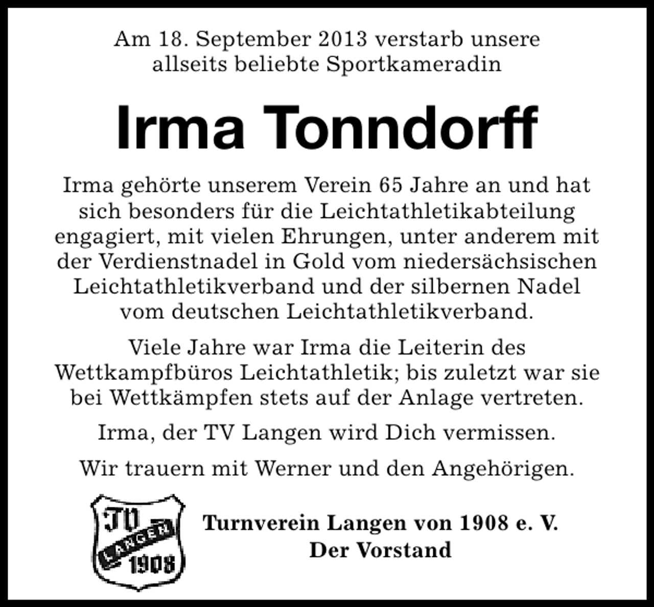 <p>Am 18. September 2013 verstarb unsere<br />allseits beliebte Sportkameradin</p><p>Irma Tonndorff<br />Irma gehörte unserem Verein 65 Jahre an und hat<br />sich besonders für die Leichtathletikabteilung<br />engagiert, mit vielen Ehrungen, unter anderem mit<br />der Verdienstnadel in Gold vom niedersächsischen<br />Leichtathletikverband und der silbernen Nadel<br />vom deutschen Leichtathletikverband.<br />Viele Jahre war Irma die Leiterin des<br />Wettkampfbüros Leichtathletik; bis zuletzt war sie<br />bei Wettkämpfen stets auf der Anlage vertreten.<br />Irma, der TV Langen wird Dich vermissen.<br />Wir trauern mit Werner und den Angehörigen.<br />Turnverein Langen von 1908 e. V.<br />Der Vorstand</p>