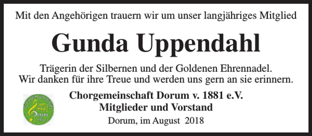 <p>Mit den Angehörigen trauern wir um unser langjähriges Mitglied</p><p>Gunda Uppendahl<br />Trägerin der Silbernen und der Goldenen Ehrennadel.<br />Wir danken für ihre Treue und werden uns gern an sie erinnern.<br />Chorgemeinschaft Dorum v. 1881 e.V.<br />Mitglieder und Vorstand<br />Dorum, im August 2018</p>