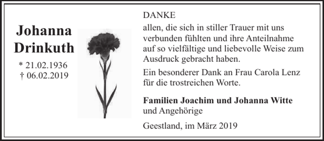 <p>Johanna<br />Drinkuth<br />* 21.02.1936<br />† 06.02.2019</p><p>DANKE<br />allen, die sich in stiller Trauer mit uns<br />verbunden fühlten und ihre Anteilnahme<br />auf so vielfältige und liebevolle Weise zum<br />Ausdruck gebracht haben.<br />Ein besonderer Dank an Frau Carola Lenz<br />für die trostreichen Worte.<br />Familien Joachim und Johanna Witte<br />und Angehörige<br />Geestland, im März 2019</p>