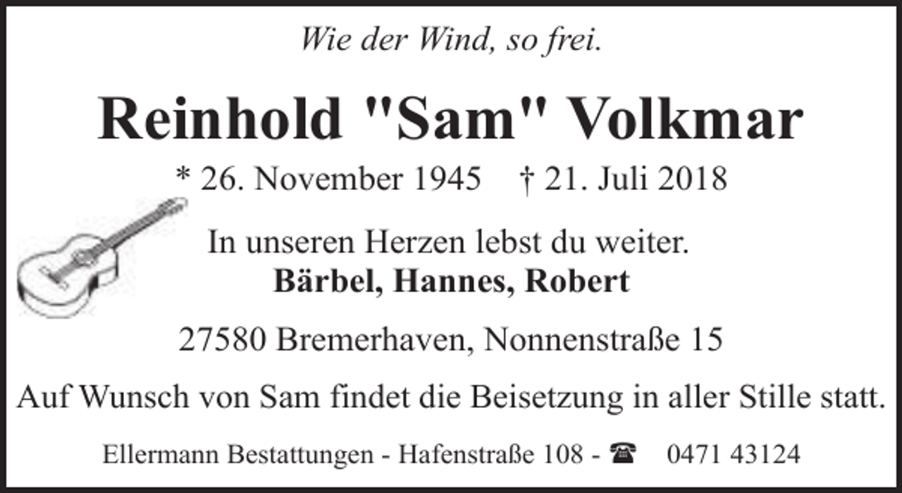 <p>Wie der Wind, so frei.</p>
<p>Reinhold "Sam" Volkmar<br />* 26. November 1945</p>
<p>† 21. Juli 2018</p>
<p>In unseren Herzen lebst du weiter.<br />Bärbel, Hannes, Robert<br />27580 Bremerhaven, Nonnenstraße 15<br />Auf Wunsch von Sam findet die Beisetzung in aller Stille statt.<br />Ellermann Bestattungen - Hafenstraße 108 - (</p>
<p>0471 43124</p>