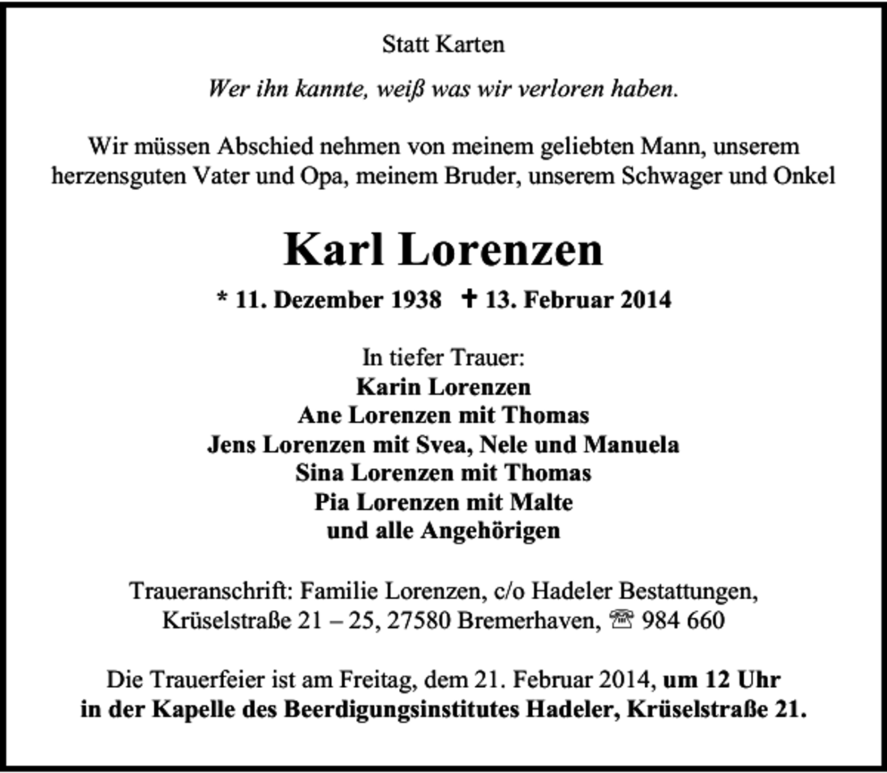 <p>Statt Karten<br />Wer ihn kannte, weiß was wir verloren haben.<br />Wir müssen Abschied nehmen von meinem geliebten Mann, unserem<br />herzensguten Vater und Opa, meinem Bruder, unserem Schwager und Onkel</p><p>Karl Lorenzen<br />* 11. Dezember 1938</p><p>13. Februar 2014</p><p>In tiefer Trauer:<br />Karin Lorenzen<br />Ane Lorenzen mit Thomas<br />Jens Lorenzen mit Svea, Nele und Manuela<br />Sina Lorenzen mit Thomas<br />Pia Lorenzen mit Malte<br />und alle Angehörigen<br />Traueranschrift: Familie Lorenzen, c/o Hadeler Bestattungen,<br />Krüselstraße 21 – 25, 27580 Bremerhaven,<br />984 660<br />Die Trauerfeier ist am Freitag, dem 21. Februar 2014, um 12 Uhr<br />in der Kapelle des Beerdigungsinstitutes Hadeler, Krüselstraße 21.</p>