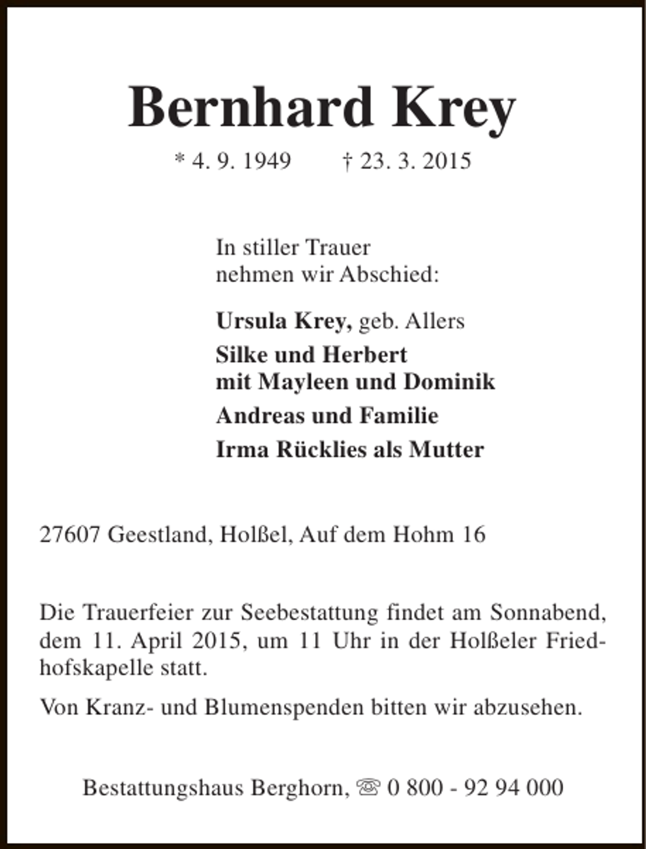 <p>Bernhard Krey<br />* 4. 9. 1949</p><p>† 23. 3. 2015</p><p>In stiller Trauer<br />nehmen wir Abschied:<br />Ursula Krey, geb. Allers<br />Silke und Herbert<br />mit Mayleen und Dominik<br />Andreas und Familie<br />Irma Rücklies als Mutter<br />27607 Geestland, Holßel, Auf dem Hohm 16<br />Die Trauerfeier zur Seebestattung findet am Sonnabend,<br />dem 11. April 2015, um 11 Uhr in der Holßeler Friedhofskapelle statt.<br />Von Kranz- und Blumenspenden bitten wir abzusehen.<br />Bestattungshaus Berghorn, s 0 800 - 92 94 000</p>