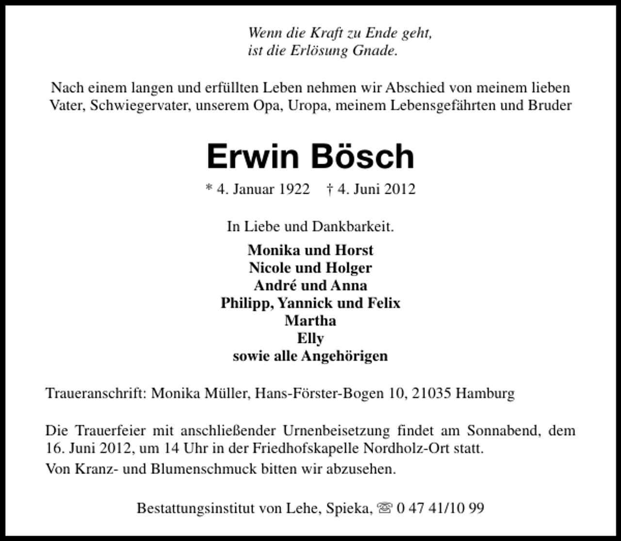 <p>Wenn die Kraft zu Ende geht,<br />ist die Erlösung Gnade.<br />Nach einem langen und erfüllten Leben nehmen wir Abschied von meinem lieben<br />Vater, Schwiegervater, unserem Opa, Uropa, meinem Lebensgefährten und Bruder</p><p>Erwin Bösch</p><p>* 4. Januar 1922 † 4. Juni 2012<br />In Liebe und Dankbarkeit.<br />Monika und Horst<br />Nicole und Holger<br />André und Anna<br />Philipp, Yannick und Felix<br />Martha<br />Elly<br />sowie alle Angehörigen<br />Traueranschrift: Monika Müller, Hans-Förster-Bogen 10, 21035 Hamburg<br />Die Trauerfeier mit anschließender Urnenbeisetzung findet am Sonnabend, dem<br />16. Juni 2012, um 14 Uhr in der Friedhofskapelle Nordholz-Ort statt.<br />Von Kranz- und Blumenschmuck bitten wir abzusehen.<br />Bestattungsinstitut von Lehe, Spieka, s 0 47 41/10 99</p>