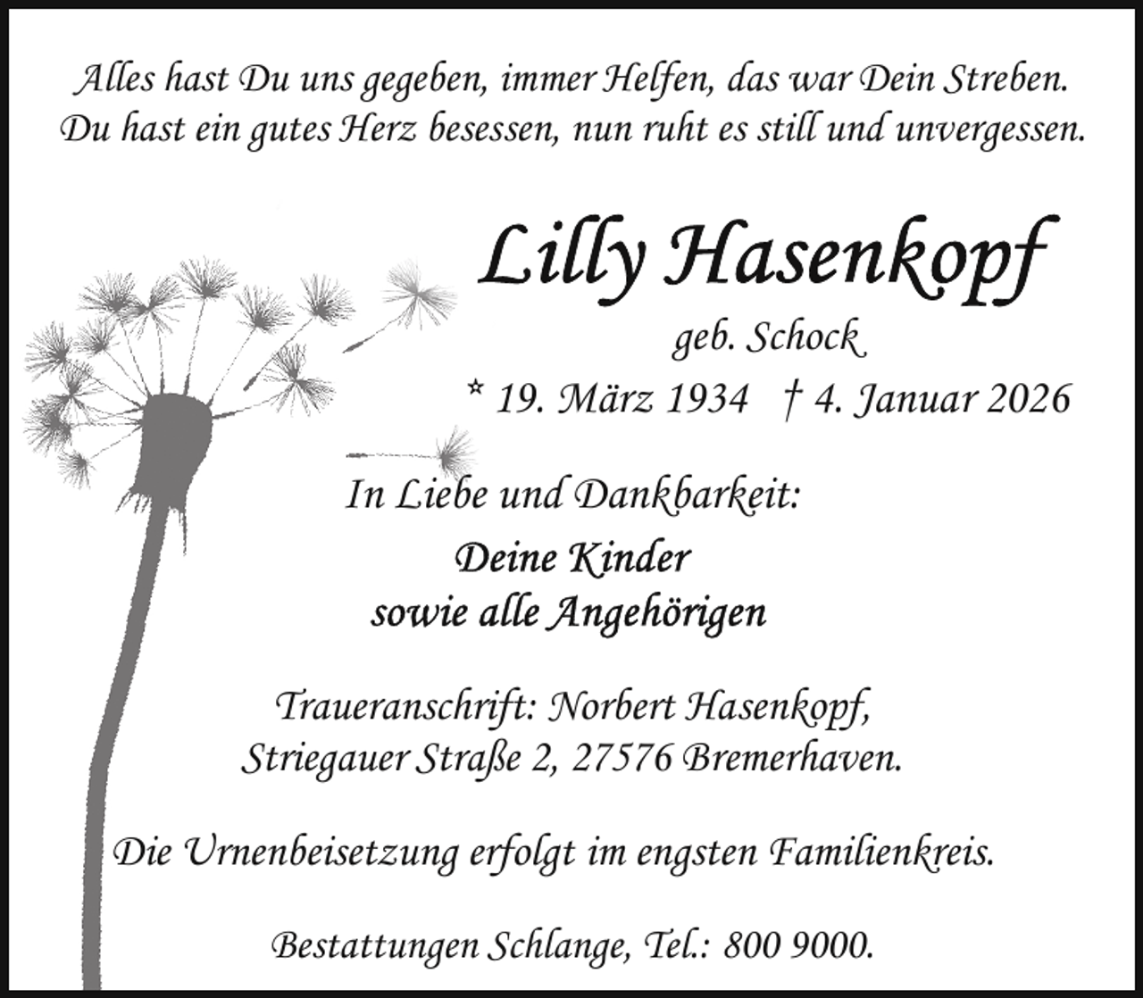 <p>Alles hast Du uns gegeben, immer Helfen, das war Dein Streben.<br />Du hast ein gutes Herz besessen, nun ruht es still und unvergessen.</p>
<p>geb. Schock<br />* 19. März 1934 † 4. Januar 2026</p>
<p>In Liebe und Dankbarkeit:</p>
<p>Traueranschrift: Norbert Hasenkopf,<br />Striegauer Straße 2, 27576 Bremerhaven.<br />Die Urnenbeisetzung erfolgt im engsten Familienkreis.<br />Bestattungen Schlange, Tel.: 800 9000.</p>