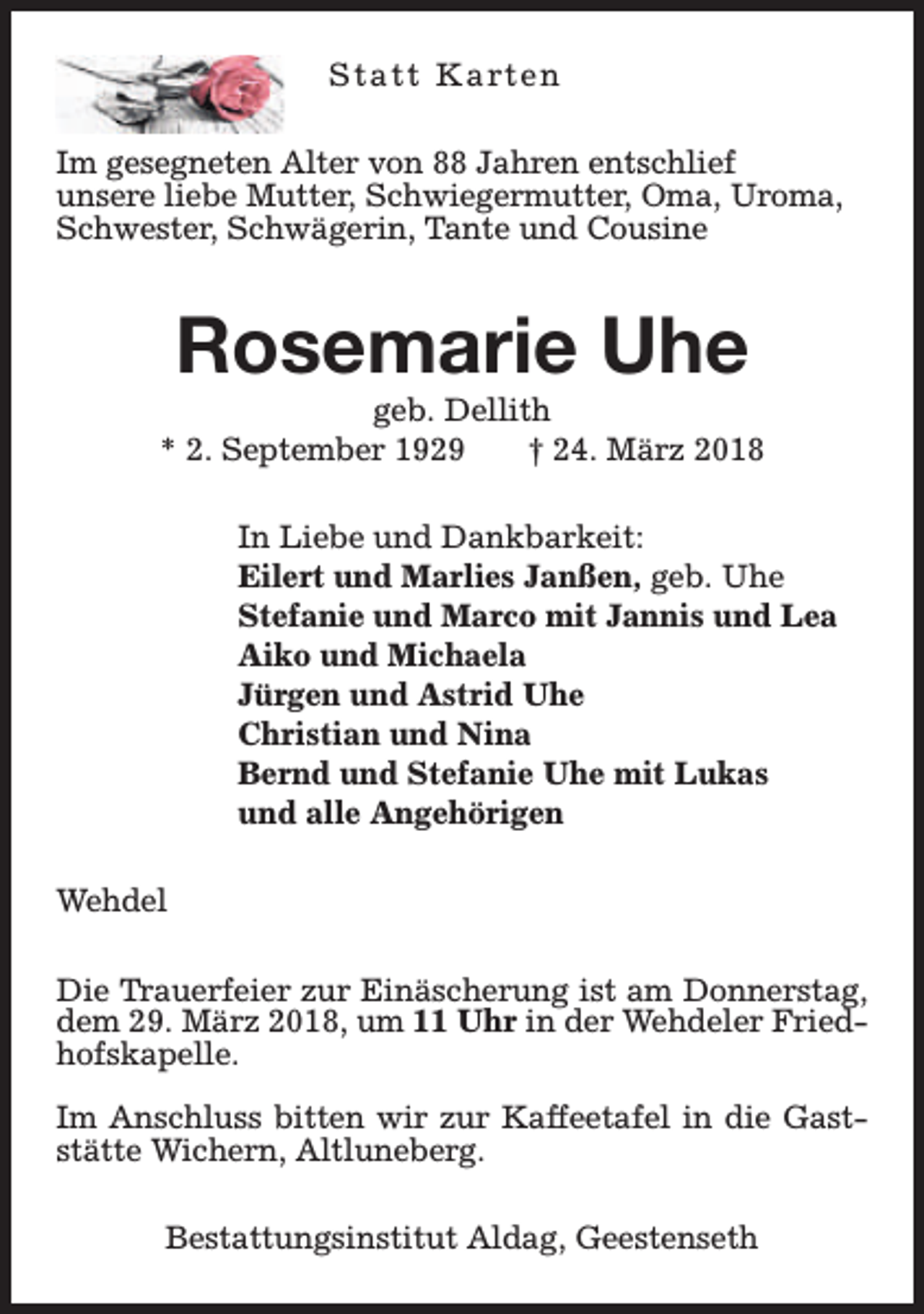 <p>S t a t t K a rt e n<br />Im gesegneten Alter von 88 Jahren entschlief<br />unsere liebe Mutter, Schwiegermutter, Oma, Uroma,<br />Schwester, Schwägerin, Tante und Cousine</p><p>Rosemarie Uhe</p><p>geb. Dellith<br />* 2. September 1929<br />† 24. März 2018<br />In Liebe und Dankbarkeit:<br />Eilert und Marlies Janßen, geb. Uhe<br />Stefanie und Marco mit Jannis und Lea<br />Aiko und Michaela<br />Jürgen und Astrid Uhe<br />Christian und Nina<br />Bernd und Stefanie Uhe mit Lukas<br />und alle Angehörigen<br />Wehdel<br />Die Trauerfeier zur Einäscherung ist am Donnerstag,<br />dem 29. März 2018, um 11 Uhr in der Wehdeler Friedhofskapelle.<br />Im Anschluss bitten wir zur Kaffeetafel in die Gaststätte Wichern, Altluneberg.<br />Bestattungsinstitut Aldag, Geestenseth</p>