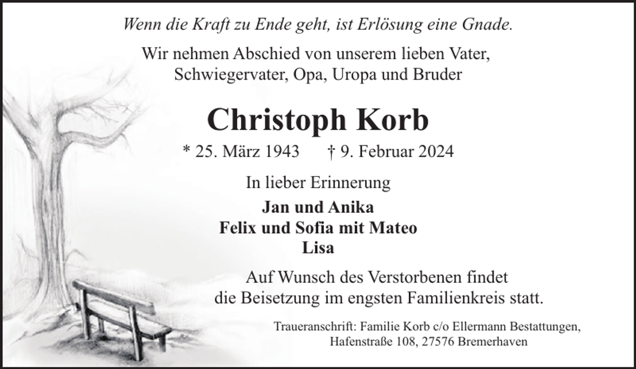 <p>Wenn die Kraft zu Ende geht, ist Erlösung eine Gnade.<br />Wir nehmen Abschied von unserem lieben Vater,<br />Schwiegervater, Opa, Uropa und Bruder</p><p>Christoph Korb</p><p>* 25. März 1943</p><p>† 9. Februar 2024</p><p>In lieber Erinnerung<br />Jan und Anika<br />Felix und Sofia mit Mateo<br />Lisa<br />Auf Wunsch des Verstorbenen findet<br />die Beisetzung im engsten Familienkreis statt.<br />Traueranschrift: Familie Korb c/o Ellermann Bestattungen,<br />Hafenstraße 108, 27576 Bremerhaven</p>