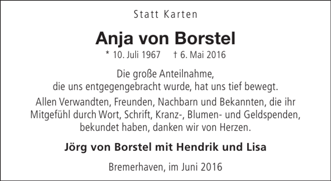 <p>Statt Karten</p><p>Anja von Borstel<br />* 10. Juli 1967</p><p>† 6. Mai 2016</p><p>Die große Anteilnahme,<br />die uns entgegengebracht wurde, hat uns tief bewegt.<br />Allen Verwandten, Freunden, Nachbarn und Bekannten, die ihr<br />Mitgefühl durch Wort, Schrift, Kranz-, Blumen- und Geldspenden,<br />bekundet haben, danken wir von Herzen.<br />Jörg von Borstel mit Hendrik und Lisa<br />Bremerhaven, im Juni 2016</p>