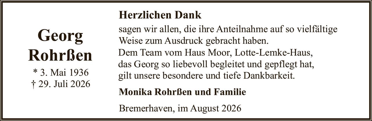 <p><strong>Georg Rohrßen</strong></p>
<p>* 3. Mai 1936<br>† 29. Juli 2026</p>
<p><strong>Herzlichen Dank</strong></p>
<p>sagen wir allen, die ihre Anteilnahme auf so vielfältige Weise zum Ausdruck gebracht haben.</p>
<p>Dem Team vom Haus Moor, Lotte-Lemke-Haus, das Georg so liebevoll begleitet und gepflegt hat, gilt unsere besondere und tiefe Dankbarkeit.</p>
<p><strong>Monika Rohrßen und Familie</strong></p>
<p>Bremerhaven, im August 2026</p>