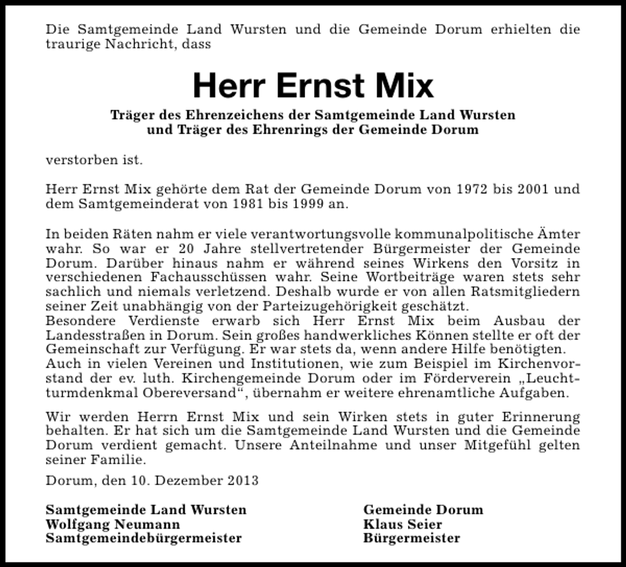 <p>Die Samtgemeinde Land Wursten und die Gemeinde Dorum erhielten die<br />traurige Nachricht, dass</p><p>Herr Ernst Mix</p><p>Träger des Ehrenzeichens der Samtgemeinde Land Wursten<br />und Träger des Ehrenrings der Gemeinde Dorum<br />verstorben ist.<br />Herr Ernst Mix gehörte dem Rat der Gemeinde Dorum von 1972 bis 2001 und<br />dem Samtgemeinderat von 1981 bis 1999 an.<br />In beiden Räten nahm er viele verantwortungsvolle kommunalpolitische Ämter<br />wahr. So war er 20 Jahre stellvertretender Bürgermeister der Gemeinde<br />Dorum. Darüber hinaus nahm er während seines Wirkens den Vorsitz in<br />verschiedenen Fachausschüssen wahr. Seine Wortbeiträge waren stets sehr<br />sachlich und niemals verletzend. Deshalb wurde er von allen Ratsmitgliedern<br />seiner Zeit unabhängig von der Parteizugehörigkeit geschätzt.<br />Besondere Verdienste erwarb sich Herr Ernst Mix beim Ausbau der<br />Landesstraßen in Dorum. Sein großes handwerkliches Können stellte er oft der<br />Gemeinschaft zur Verfügung. Er war stets da, wenn andere Hilfe benötigten.<br />Auch in vielen Vereinen und Institutionen, wie zum Beispiel im Kirchenvorstand der ev. luth. Kirchengemeinde Dorum oder im Förderverein „Leuchtturmdenkmal Obereversand“, übernahm er weitere ehrenamtliche Aufgaben.<br />Wir werden Herrn Ernst Mix und sein Wirken stets in guter Erinnerung<br />behalten. Er hat sich um die Samtgemeinde Land Wursten und die Gemeinde<br />Dorum verdient gemacht. Unsere Anteilnahme und unser Mitgefühl gelten<br />seiner Familie.<br />Dorum, den 10. Dezember 2013<br />Samtgemeinde Land Wursten<br />Wolfgang Neumann<br />Samtgemeindebürgermeister</p><p>Gemeinde Dorum<br />Klaus Seier<br />Bürgermeister</p>
