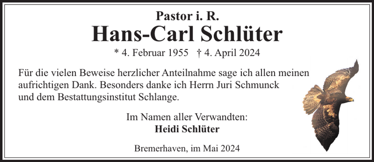 <p>Pastor i. R.</p><p>Hans-Carl Schlüter<br />* 4. Februar 1955 † 4. April 2024</p><p>Für die vielen Beweise herzlicher Anteilnahme sage ich allen meinen<br />aufrichtigen Dank. Besonders danke ich Herrn Juri Schmunck<br />und dem Bestattungsinstitut Schlange.<br />Im Namen aller Verwandten:<br />Heidi Schlüter<br />Bremerhaven, im Mai 2024</p>