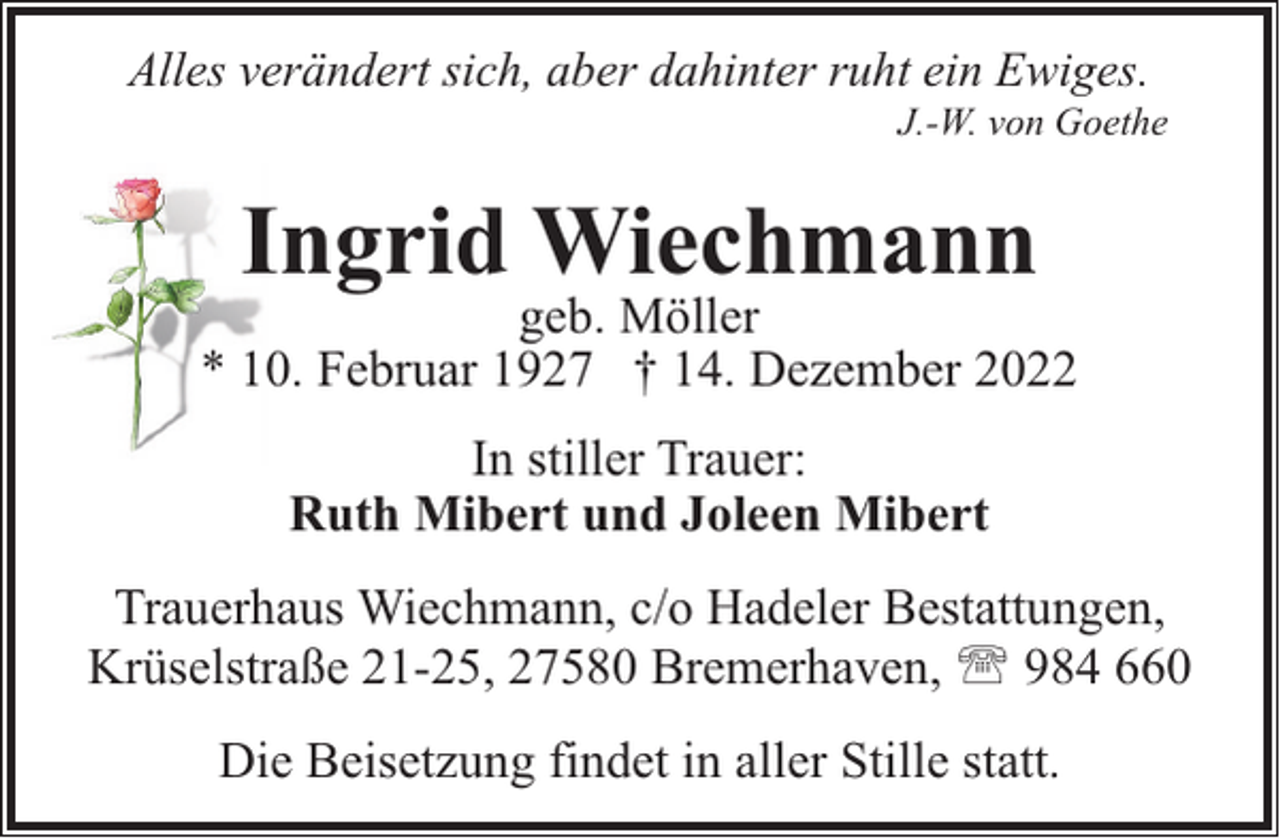 <p>Alles verändert sich, aber dahinter ruht ein Ewiges.</p><p>J.-W. von Goethe</p><p>Ingrid Wiechmann</p><p>geb. Möller<br />* 10. Februar 1927 † 14. Dezember 2022<br />In stiller Trauer:<br />Ruth Mibert und Joleen Mibert<br />Trauerhaus Wiechmann, c/o Hadeler Bestattungen,<br />Krüselstraße 21-25, 27580 Bremerhaven, ' 984 660<br />Die Beisetzung findet in aller Stille statt.</p>