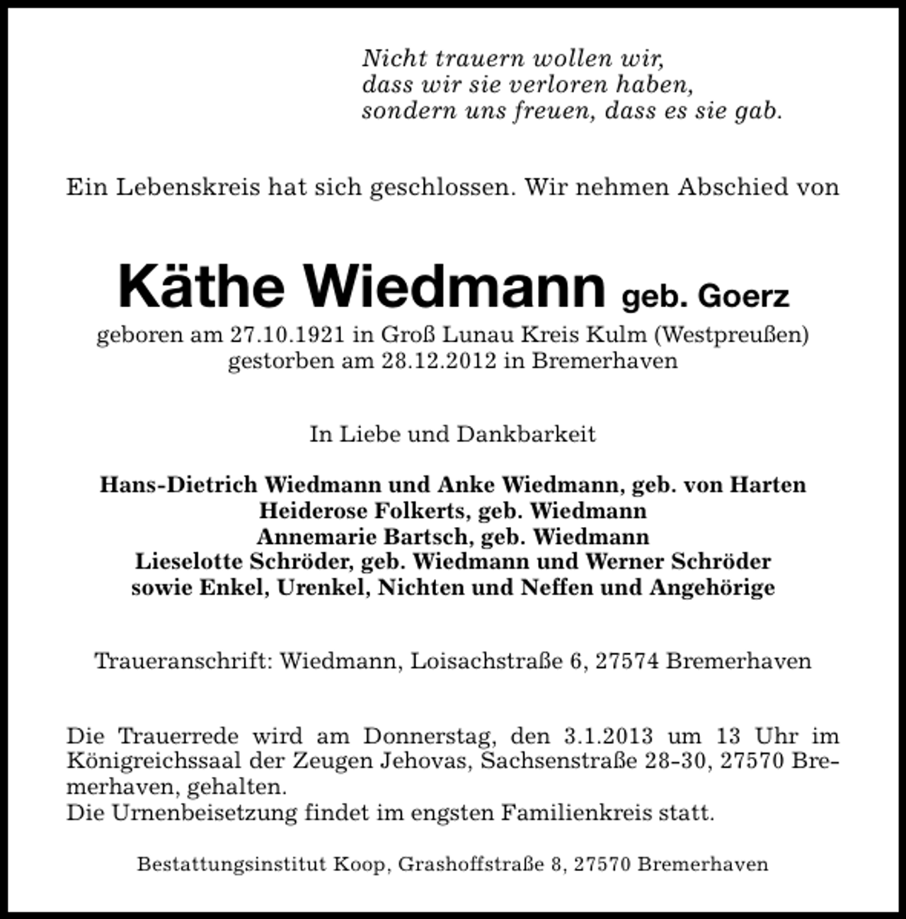 <p>Nicht trauern wollen wir,<br />dass wir sie verloren haben,<br />sondern uns freuen, dass es sie gab.<br />Ein Lebenskreis hat sich geschlossen. Wir nehmen Abschied von</p><p>Käthe Wiedmann geb. Goerz</p><p>geboren am 27.10.1921 in Groß Lunau Kreis Kulm (Westpreußen)<br />gestorben am 28.12.2012 in Bremerhaven<br />In Liebe und Dankbarkeit<br />Hans-Dietrich Wiedmann und Anke Wiedmann, geb. von Harten<br />Heiderose Folkerts, geb. Wiedmann<br />Annemarie Bartsch, geb. Wiedmann<br />Lieselotte Schröder, geb. Wiedmann und Werner Schröder<br />sowie Enkel, Urenkel, Nichten und Neffen und Angehörige<br />Traueranschrift: Wiedmann, Loisachstraße 6, 27574 Bremerhaven<br />Die Trauerrede wird am Donnerstag, den 3.1.2013 um 13 Uhr im<br />Königreichssaal der Zeugen Jehovas, Sachsenstraße 28-30, 27570 Bremerhaven, gehalten.<br />Die Urnenbeisetzung findet im engsten Familienkreis statt.<br />Bestattungsinstitut Koop, Grashoffstraße 8, 27570 Bremerhaven</p>