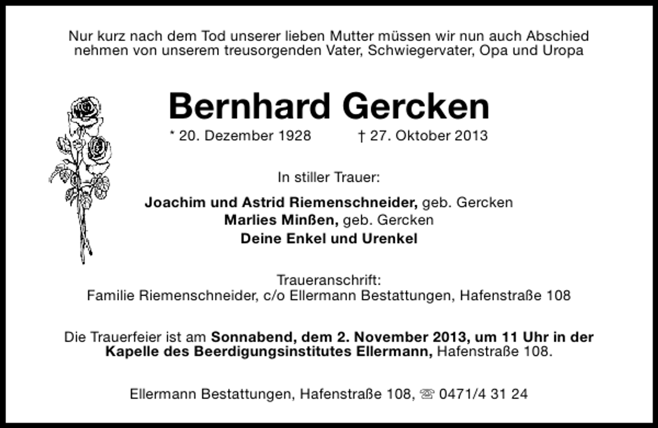 <p>Nur kurz nach dem Tod unserer lieben Mutter müssen wir nun auch Abschied<br />nehmen von unserem treusorgenden Vater, Schwiegervater, Opa und Uropa</p><p>Bernhard Gercken<br />* 20. Dezember 1928</p><p>† 27. Oktober 2013</p><p>In stiller Trauer:<br />Joachim und Astrid Riemenschneider, geb. Gercken<br />Marlies Minßen, geb. Gercken<br />Deine Enkel und Urenkel<br />Traueranschrift:<br />Familie Riemenschneider, c/o Ellermann Bestattungen, Hafenstraße 108<br />Die Trauerfeier ist am Sonnabend, dem 2. November 2013, um 11 Uhr in der<br />Kapelle des Beerdigungsinstitutes Ellermann, Hafenstraße 108.<br />Ellermann Bestattungen, Hafenstraße 108, s 0471/4 31 24</p>
