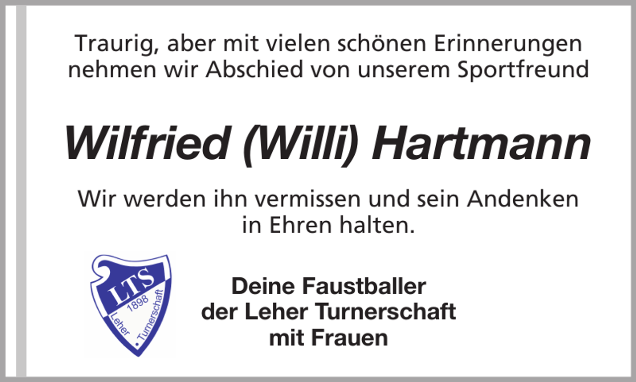 <p>Traurig, aber mit vielen schönen Erinnerungen<br />nehmen wir Abschied von unserem Sportfreund</p><p>Wilfried (Willi) Hartmann<br />Wir werden ihn vermissen und sein Andenken<br />in Ehren halten.<br />Deine Faustballer<br />der Leher Turnerschaft<br />mit Frauen</p>