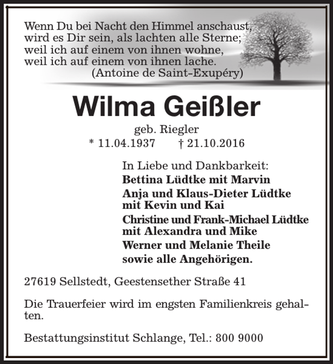 <p>Wenn Du bei Nacht den Himmel anschaust,<br />wird es Dir sein, als lachten alle Sterne;<br />weil ich auf einem von ihnen wohne,<br />weil ich auf einem von ihnen lache.<br />(Antoine de Saint-Exupéry)</p><p>Wilma Geißler<br />geb. Riegler<br />* 11.04.1937<br />† 21.10.2016</p><p>In Liebe und Dankbarkeit:<br />Bettina Lüdtke mit Marvin<br />Anja und Klaus-Dieter Lüdtke<br />mit Kevin und Kai<br />Christine und Frank-Michael Lüdtke<br />mit Alexandra und Mike<br />Werner und Melanie Theile<br />sowie alle Angehörigen.<br />27619 Sellstedt, Geestensether Straße 41<br />Die Trauerfeier wird im engsten Familienkreis gehalten.<br />Bestattungsinstitut Schlange, Tel.: 800 9000</p>