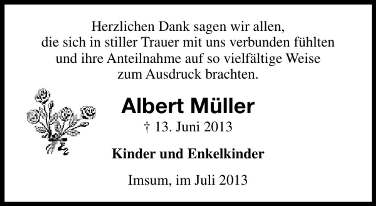 <p>Herzlichen Dank sagen wir allen,<br />die sich in stiller Trauer mit uns verbunden fühlten<br />und ihre Anteilnahme auf so vielfältige Weise<br />zum Ausdruck brachten.</p><p>Albert Müller<br />† 13. Juni 2013</p><p>Kinder und Enkelkinder<br />Imsum, im Juli 2013</p>